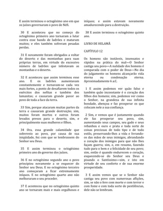 E assim terminou o octogésimo ano em que           iníquos;  e  assim  estavam  novamente 
os juízes governaram o povo de Néfi.               amadurecendo para a destruição.  
                                                    
  30  E  aconteceu  que  no  começo  do              38  E  assim  terminou  o  octogésimo  quinto 
octogésimo  primeiro  ano  tornaram  a  lutar      ano.  
contra  esse  bando  de  ladrões  e  mataram        
muitos;  e  eles  também  sofreram  pesadas        LIVRO DE HELAMÃ  
perdas.                                             
                                                   CAPÍTULO 12  
  31  E  novamente  foram  obrigados  a  voltar     
do  deserto  e  das  montanhas  para  suas         Os  homens  são  instáveis,  insensatos  e 
próprias  terras,  em  virtude  do  excessivo      rápidos  na  prática  do  mal—O  Senhor 
número  de  ladrões  que  infestavam  as           castiga seu povo—A nulidade dos homens é 
montanhas e o deserto.                             comparada  com  o  poder  de  Deus—No  dia 
                                                   do  julgamento  os  homens  alcançarão  vida 
  32  E  aconteceu  que  assim  terminou  esse     eterna         ou      condenação         eterna. 
ano.  E  os  ladrões  aumentavam                   Aproximadamente 6 a.C.  
constantemente  e  tornavam‐se  cada  vez           
mais fortes, a ponto de desafiarem todos os          1  E  assim  podemos  ver  quão  falso  e 
exércitos  dos  nefitas  e  também  dos            também  quão  inconstante  é  o  coração  dos 
lamanitas;  e  causaram  grande  pavor  ao         filhos dos homens; sim, podemos ver como 
povo de toda a face da terra.                      o  Senhor,  na  grandeza  de  sua  infinita 
                                                   bondade,  abençoa  e  faz  prosperar  os  que 
  33 Sim, porque atacaram muitas partes da         colocam nele a sua confiança.  
terra  e  causaram  grande  destruição;  sim,       
muitos  foram  mortos  e  outros  foram              2  Sim,  e  vemos  que  é  justamente  quando 
levados  presos  para  o  deserto,  sim,  e        ele  faz  prosperar  seu  povo,  sim, 
principalmente suas mulheres e filhos.             aumentando  seus  campos,  seu  gado  e  seus 
                                                   rebanhos  e  ouro  e  prata  e  toda  sorte  de 
  34  Ora,  essa  grande  calamidade  que          coisas  preciosas  de  todo  tipo  e  de  todo 
sobreveio  ao  povo,  por  causa  de  sua          estilo,  preservando‐lhes  a  vida  e  livrando‐
iniqüidade,  fez  com  que  se  lembrassem  do     os  das  mãos  de  seus  inimigos,  abrandando 
Senhor seu Deus.                                   o  coração  dos  inimigos  para  que  não  lhes 
                                                   façam  guerra;  sim,  e,  em  resumo,  fazendo 
  35  E  assim  terminou  o  octogésimo            tudo para o bem e a felicidade de seu povo; 
primeiro ano do governo dos juízes.                sim,  então  é  quando  endurecem  o  coração, 
                                                   esquecendo‐se  do  Senhor  seu  Deus  e 
  36  E  no  octogésimo  segundo  ano  o  povo     pisando  o  Santíssimo—sim,  e  isto  em 
principiou  novamente  a  se  esquecer  do         virtude  de  seu  conforto  e  de  sua  enorme 
Senhor  seu  Deus.  E  no  octogésimo  terceiro    prosperidade.  
ano  começaram  a  ficar  extremamente              
iníquos.  E  no  octogésimo  quarto  ano  não        3  E  assim  vemos  que  se  o  Senhor  não 
melhoraram o seu proceder.                         castiga  seu  povo  com  numerosas  aflições, 
                                                   sim, se não o fere com morte e com terror e 
  37  E  aconteceu  que  no  octogésimo  quinto    com fome e com toda sorte de pestilências, 
ano  se  tornaram  mais  e  mais  orgulhosos  e    dele não se lembram.  
 
