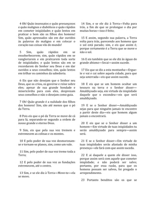                                                       
  4 Oh! Quão insensatos e quão presunçosos             14  Sim,  e  se  ele  diz  à  Terra—Volta  para 
e quão malignos e diabólicos e quão rápidos          trás,  a  fim  de  que  se  prolongue  o  dia  por 
em  cometer  iniqüidades  e  quão  lentos  em        muitas horas—isso é feito;  
praticar  o  bem  são  os  filhos  dos  homens!       
Sim,  quão  apressados  são  em  dar  ouvidos          15  E  assim,  segundo  sua  palavra,  a  Terra 
às  palavras  do  maligno  e  em  colocar  o         volta para trás, parecendo aos homens que 
coração nas coisas vãs do mundo!                     o  sol  está  parado;  sim,  e  eis  que  assim  é; 
                                                     porque certamente é a Terra que se move e 
  5  Sim,  quão  rápidos  em  se                     não o sol.  
ensoberbecerem;  sim,  quão  rápidos  em  se          
vangloriarem  e  em  praticarem  toda  sorte           16 E eis também que se ele diz às águas do 
de  iniqüidades;  e  quão  lentos  são  em  se       grande abismo—Secai—assim sucede.  
recordarem  do  Senhor  seu  Deus  e  em  dar         
ouvidos  a  seus  conselhos;  sim,  quão  lentos       17 Eis que se diz a esta montanha—Ergue‐
em trilhar os caminhos da sabedoria.                 te e vai e cai sobre aquela cidade, para que 
                                                     seja soterrada—eis que assim sucede.  
  6  Eis  que  não  desejam  que  o  Senhor  seu      
Deus, que os criou, os governe e reine sobre           18  E  eis  que  se  um  homem  ocultar  um 
eles;  apesar  de  sua  grande  bondade  e           tesouro  na  terra  e  o  Senhor  disser—
misericórdia  para  com  eles,  desprezam            Amaldiçoado seja, em virtude da iniqüidade 
seus conselhos e não o desejam como guia.            daquele  que  o  escondeu—eis  que  será 
                                                     amaldiçoado.  
  7 Oh! Quão grande é a nulidade dos filhos           
dos  homens!  Sim,  são  até  menos  que  o  pó        19  E  se  o  Senhor  disser—Amaldiçoado 
da Terra.                                            sejas  para  que  ninguém  jamais  te  encontre 
                                                     a  partir  deste  dia—eis  que  homem  algum 
  8 Pois eis que o pó da Terra se move de cá         jamais o encontrará.  
para  lá,  separando‐se  segundo  a  ordem  de        
nosso grande e eterno Deus.                            20  E  eis  que  se  o  Senhor  disser  a  um 
                                                     homem—Em virtude de tuas iniqüidades tu 
  9  Sim,  eis  que  pela  sua  voz  tremem  e       serás  amaldiçoado  para  sempre—assim 
estremecem as colinas e os montes.                   será.  
                                                      
  10  E  pelo  poder  de  sua  voz  desmoronam‐        21  E  se  o  Senhor  disser—Em  virtude  de 
se e tornam‐se planos, sim, como um vale.            tuas  iniqüidades  serás  afastado  de  minha 
                                                     presença—ele fará com que assim suceda.  
  11 Sim, pelo poder de sua voz treme toda a          
Terra;                                                 22  E  ai  daquele  a  quem  ele  disser  isso, 
                                                     porque assim será com aquele que cometer 
  12  E  pelo  poder  de  sua  voz  as  fundações    iniqüidade;  e  não  poderá  ser  salvo; 
estremecem, até o centro.                            portanto,  por  essa  razão,  para  que  os 
                                                     homens  possam  ser  salvos,  foi  pregado  o 
  13 Sim, e se ele diz à Terra—Move‐te—ela           arrependimento.  
se move.                                              
                                                       23  Portanto  benditos  são  os  que  se 
 