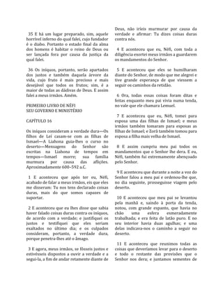                                                       Deus,  não  iríeis  murmurar  por  causa  da 
  35  E  há  um  lugar  preparado,  sim,  aquele      verdade  e  afirmar:  Tu  dizes  coisas  duras 
horrível inferno do qual falei, cujo fundador         contra nós.  
é  o  diabo.  Portanto  o  estado  final  da  alma     
dos  homens  é  habitar  o  reino  de  Deus  ou         4  E  aconteceu  que  eu,  Néfi,  com  toda  a 
ser  lançada  fora  por  causa  da  justiça  da       diligência exortei meus irmãos a guardarem 
qual falei.                                           os mandamentos do Senhor.  
                                                       
  36  Os  iníquos,  portanto,  serão  apartados         5  E  aconteceu  que  eles  se  humilharam 
dos  justos  e  também  daquela  árvore  da           diante do Senhor, de modo que me alegrei e 
vida,  cujo  fruto  é  mais  precioso  e  mais        tive  grande  esperança  de  que  viessem  a 
desejável  que  todos  os  frutos;  sim,  é  a        seguir os caminhos da retidão.  
maior de todas as dádivas de Deus. E assim             
falei a meus irmãos. Amém.                              6  Ora,  todas  essas  coisas  foram  ditas  e 
                                                      feitas  enquanto  meu  pai  vivia  numa  tenda, 
PRIMEIRO LIVRO DE NÉFI                                no vale que ele chamara Lemuel.  
SEU GOVERNO E MINISTÉRIO                               
                                                        7  E  aconteceu  que  eu,  Néfi,  tomei  para 
CAPÍTULO 16                                           esposa  uma  das  filhas  de  Ismael;  e  meus 
                                                      irmãos  também  tomaram  para  esposas  as 
Os iníquos consideram a verdade dura—Os               filhas de Ismael; e Zorã também tomou para 
filhos  de  Leí  casam‐se  com  as  filhas  de        esposa a filha mais velha de Ismael.  
Ismael—A  Liahona  guia‐lhes  o  curso  no             
deserto—Mensagens  do  Senhor  são                      8  E  assim  cumpriu  meu  pai  todos  os 
escritas  na  Liahona  de  tempos  em                 mandamentos que o Senhor lhe dera. E eu, 
tempos—Ismael  morre;  sua  família                   Néfi, também fui extremamente abençoado 
murmura  por  causa  das  aflições.                   pelo Senhor.  
Aproximadamente 600–592 a.C.                           
                                                        9 E aconteceu que durante a noite a voz do 
  1  E  aconteceu  que  após  ter  eu,  Néfi,         Senhor  falou  a  meu  pai  e  ordenou‐lhe  que, 
acabado de falar a meus irmãos, eis que eles          no  dia  seguinte,  prosseguisse  viagem  pelo 
me  disseram:  Tu  nos  tens  declarado  coisas       deserto.  
duras,  mais  do  que  somos  capazes  de              
suportar.                                               10  E  aconteceu  que  meu  pai  se  levantou 
                                                      pela  manhã  e,  saindo  à  porta  da  tenda, 
  2 E aconteceu que eu lhes disse que sabia           notou,  com  grande  espanto,  que  havia  no 
haver falado coisas duras contra os iníquos,          chão       uma      esfera       esmeradamente 
de  acordo  com  a  verdade;  e  justifiquei  os      trabalhada;  e  era  feita  de  latão  puro.  E  no 
justos  e  testifiquei  que  eles  seriam             seu  interior  havia  duas  agulhas;  e  uma 
exaltados  no  último  dia;  e  os  culpados          delas  indicava‐nos  o  caminho  a  seguir  no 
consideram,  portanto,  a  verdade  dura,             deserto.  
porque penetra‐lhes até o âmago.                       
                                                        11  E  aconteceu  que  reunimos  todas  as 
  3 E agora, meus irmãos, se fôsseis justos e         coisas que deveríamos levar para o deserto 
estivésseis  dispostos  a  ouvir  a  verdade  e  a    e  todo  o  restante  das  provisões  que  o 
segui‐la, a fim de andar retamente diante de          Senhor  nos  dera;  e  juntamos  sementes  de 
 