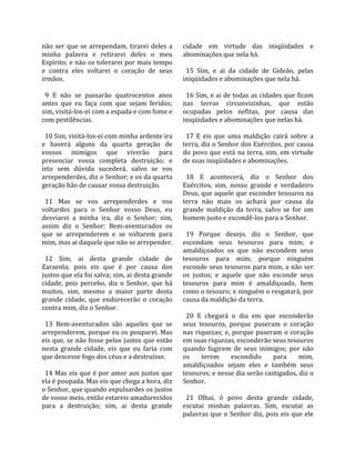 não  ser  que  se  arrependam,  tirarei  deles  a    cidade  em  virtude  das  iniqüidades  e 
minha  palavra  e  retirarei  deles  o  meu          abominações que nela há.  
Espírito; e não os tolerarei por mais tempo           
e  contra  eles  voltarei  o  coração  de  seus        15  Sim,  e  ai  da  cidade  de  Gideão,  pelas 
irmãos.                                              iniqüidades e abominações que nela há.  
                                                      
  9  E  não  se  passarão  quatrocentos  anos          16 Sim, e ai de todas as cidades que ficam 
antes  que  eu  faça  com  que  sejam  feridos;      nas  terras  circunvizinhas,  que  estão 
sim, visitá‐los‐ei com a espada e com fome e         ocupadas  pelos  nefitas,  por  causa  das 
com pestilências.                                    iniqüidades e abominações que nelas há.  
                                                      
  10 Sim, visitá‐los‐ei com minha ardente ira          17  E  eis  que  uma  maldição  cairá  sobre  a 
e  haverá  alguns  da  quarta  geração  de           terra, diz o Senhor dos Exércitos, por causa 
vossos  inimigos  que  viverão  para                 do  povo  que  está  na  terra,  sim,  em  virtude 
presenciar  vossa  completa  destruição;  e          de suas iniqüidades e abominações.  
isto  sem  dúvida  sucederá,  salvo  se  vos          
arrependerdes, diz o Senhor; e os da quarta            18  E  acontecerá,  diz  o  Senhor  dos 
geração hão de causar vossa destruição.              Exércitos,  sim,  nosso  grande  e  verdadeiro 
                                                     Deus, que aquele que esconder tesouros na 
  11  Mas  se  vos  arrependerdes  e  vos            terra  não  mais  os  achará  por  causa  da 
voltardes  para  o  Senhor  vosso  Deus,  eu         grande  maldição  da  terra,  salvo  se  for  um 
desviarei  a  minha  ira,  diz  o  Senhor;  sim,     homem justo e escondê‐los para o Senhor.  
assim  diz  o  Senhor:  Bem‐aventurados  os           
que  se  arrependerem  e  se  voltarem  para           19  Porque  desejo,  diz  o  Senhor,  que 
mim, mas ai daquele que não se arrepender.           escondam  seus  tesouros  para  mim;  e 
                                                     amaldiçoados  os  que  não  escondem  seus 
  12  Sim,  ai  desta  grande  cidade  de            tesouros  para  mim;  porque  ninguém 
Zaraenla;  pois  eis  que  é  por  causa  dos        esconde seus tesouros para mim, a não ser 
justos que ela foi salva; sim, ai desta grande       os  justos;  e  aquele  que  não  esconde  seus 
cidade,  pois  percebo,  diz  o  Senhor,  que  há    tesouros  para  mim  é  amaldiçoado,  bem 
muitos,  sim,  mesmo  a  maior  parte  desta         como o tesouro; e ninguém o resgatará, por 
grande  cidade,  que  endurecerão  o  coração        causa da maldição da terra.  
contra mim, diz o Senhor.                             
                                                       20  E  chegará  o  dia  em  que  esconderão 
  13  Bem‐aventurados  são  aqueles  que  se         seus  tesouros,  porque  puseram  o  coração 
arrependerem, porque eu os pouparei. Mas             nas  riquezas;  e,  porque  puseram  o  coração 
eis que, se não fosse pelos justos que estão         em suas riquezas, esconderão seus tesouros 
nesta  grande  cidade,  eis  que  eu  faria  com     quando  fugirem  de  seus  inimigos;  por  não 
que descesse fogo dos céus e a destruísse.           os  terem  escondido  para  mim, 
                                                     amaldiçoados  sejam  eles  e  também  seus 
  14 Mas eis que é por amor aos justos que           tesouros; e nesse dia serão castigados, diz o 
ela é poupada. Mas eis que chega a hora, diz         Senhor.  
o Senhor, que quando expulsardes os justos            
de vosso meio, então estareis amadurecidos             21  Olhai,  ó  povo  desta  grande  cidade, 
para  a  destruição;  sim,  ai  desta  grande        escutai  minhas  palavras.  Sim,  escutai  as 
                                                     palavras  que  o  Senhor  diz,  pois  eis  que  ele 
 