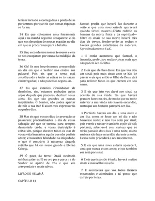teriam tornado escorregadias a ponto de as             
perdermos; porque eis que nossas riquezas             Samuel  prediz  que  haverá  luz  durante  a 
se foram.                                             noite  e  que  uma  nova  estrela  aparecerá 
                                                      quando  Cristo  nascer—Cristo  redime  os 
  34  Eis  que  colocamos  uma  ferramenta            homens  da  morte  física  e  da  espiritual—
aqui e na manhã seguinte desaparece; e eis            Entre  os  sinais  de  sua  morte  haverá  três 
que nos despojam de nossas espadas no dia             dias  de  trevas,  fender‐se‐ão  as  rochas  e 
em que as procuramos para a batalha.                  haverá  grandes  cataclismos  da  natureza. 
                                                      Aproximadamente 6 a.C.  
  35 Sim, escondemos nossos tesouros e eles            
se nos escaparam por causa da maldição da               1  E  então  aconteceu  que  Samuel,  o 
terra.                                                lamanita, profetizou muitas coisas mais que 
                                                      não podem ser escritas.  
  36  Oh!  Se  nos  houvéssemos  arrependido           
no  dia  em  que  o  Senhor  nos  enviou  sua           2 E eis que ele lhes disse: Eis que vos dou 
palavra!  Pois  eis  que  a  terra  está              um  sinal;  pois  mais  cinco  anos  se  hão  de 
amaldiçoada  e  todas  as  coisas  se  tornaram       passar e eis que então o Filho de Deus virá 
escorregadias; e não podemos segurá‐las.              para  redimir  todos  os  que  crerem  em  seu 
                                                      nome.  
  37  Eis  que  estamos  circundados  de               
demônios,  sim,  estamos  rodeados  pelos               3  E  eis  que  isto  vos  darei  por  sinal,  na 
anjos  daquele  que  procurou  destruir  nossa        ocasião  de  sua  vinda:  Eis  que  haverá 
alma.  Eis  que  são  grandes  as  nossas             grandes luzes no céu, de modo que na noite 
iniqüidades.  Ó  Senhor,  não  podes  apartar         anterior  a  sua  vinda  não  haverá  escuridão, 
de  nós  a  tua  ira?  E  assim  vos  expressareis    tanto que aos homens parecerá ser dia.  
naqueles dias.                                         
                                                        4  Portanto  haverá  um  dia  e  uma  noite  e 
  38 Mas eis que vossos dias de provação se           um  dia,  como  se  fosse  um  só  dia  e  não 
passaram;  procrastinastes  o  dia  de  vossa         houvesse  noite;  e  isso  vos  será  por  sinal; 
salvação  até  que  se  tornou,  para  sempre,        pois vereis o nascer e também o pôr‐do‐sol; 
demasiado  tarde;  e  vossa  destruição  é            portanto,  saber‐se‐á  com  certeza  que  se 
certa; sim, porque durante todos os dias de           terão passado dois dias e uma noite, muito 
vossa vida buscastes aquilo que não podíeis           embora não haja escuridão durante a noite. 
obter; e buscastes felicidade na iniqüidade,          E essa noite precederá o seu nascimento.  
o  que  é  contrário  à  natureza  daquela             
retidão  que  há  em  nosso  grande  e  Eterno          5  E  eis  que  uma  nova  estrela  aparecerá, 
Cabeça.                                               uma que nunca vistes antes; e isto também 
                                                      vos será por sinal.  
  39  Ó  povo  da  terra!  Oxalá  ouvísseis            
minhas palavras! E eu oro para que a ira do             6 E eis que isso não é tudo; haverá muitos 
Senhor  se  aparte  de  vós  e  que  vos              sinais e maravilhas no céu.  
arrependais e sejais salvos.                           
                                                        7  E  acontecerá  que  vós  todos  ficareis 
LIVRO DE HELAMÃ                                       espantados  e  admirados  a  tal  ponto  que 
                                                      caireis por terra.  
CAPÍTULO 14  
 