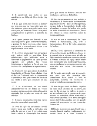                                                       para  que  assim  os  homens  possam  ser 
  8  E  acontecerá  que  todos  os  que               conduzidos à presença do Senhor.  
acreditarem  no  Filho  de  Deus  terão  vida          
eterna.                                                 16  Sim,  eis  que  essa  morte  leva  a  efeito  a 
                                                      ressurreição  e  redime  toda  a  humanidade 
  9  E  eis  que  assim  me  ordenou  o  Senhor,      da primeira morte—dessa morte espiritual; 
por  seu  anjo,  que  eu  viesse  dizer‐vos  isto;    porque  toda  a  humanidade,  tendo  sido 
sim, ordenou que eu vos profetizasse estas            afastada da presença do Senhor pela queda 
coisas; sim, ele disse‐me: Clama a este povo:         de  Adão,  é  considerada  como  morta,  tanto 
Arrependei‐vos  e  preparai  o  caminho  do           em  relação  às  coisas  materiais  como  às 
Senhor.                                               coisas espirituais.  
                                                       
  10  E  agora,  porque  sou  lamanita  e  vos          17  Mas  eis  que  a  ressurreição  de  Cristo 
disse as palavras que o Senhor me ordenou             redime  a  humanidade,  sim,  toda  a 
e  porque  foi  duro  convosco,  estais  irados       humanidade;  e  leva‐a  de  volta  à  presença 
contra  mim  e  procurais  destruir‐me  e  me         do Senhor.  
expulsastes de vosso meio.                             
                                                        18 Sim, e torna operantes as condições do 
  11 E ouvireis minhas palavras, porque por           arrependimento, de que todo aquele que se 
este  motivo  subi  às  muralhas  desta               arrepende  não  é  cortado  nem  atirado  ao 
cidade—para  que  pudésseis  ouvir  e                 fogo; mas todo aquele que não se arrepende 
conhecer  os  julgamentos  de  Deus  que  vos         é  cortado  e  atirado  ao  fogo;  e  recai  sobre 
esperam  em  virtude  das  vossas                     eles  novamente  uma  morte  espiritual;  sim, 
iniqüidades;  e  também  a  fim  de  que  vos         uma segunda morte, porque novamente são 
inteireis das condições do arrependimento;            separados  das  coisas  concernentes  à 
                                                      retidão.  
  12 E também para que saibais da vinda de             
Jesus Cristo, o Filho de Deus, o Pai do céu e           19  Portanto,  arrependei‐vos,  arrependei‐
da Terra, o Criador de todas as coisas desde          vos,  para  que  não  aconteça  que, 
o princípio; e para que saibais dos sinais de         conhecendo  estas  coisas  e  não  as 
sua  vinda  e  para  que  acrediteis  em  seu         cumprindo,  incorrais  em  condenação  e 
nome.                                                 sejais arrastados a essa segunda morte.  
                                                       
  13  E  se  acreditardes  em  seu  nome,               20  Mas  eis  que,  como  vos  falei  a  respeito 
arrepender‐vos‐eis  de  todos  os  vossos             de  outro  sinal,  um  sinal  de  sua  morte,  eis 
pecados, para que, desse modo, alcanceis a            que,  no  dia  em  que  ele  padecer  a  morte,  o 
remissão  dos  pecados  por  meio  de  seus           sol  será  obscurecido  e  recusar‐se‐á  a  dar‐
méritos.                                              vos  sua  luz  e  também  a  lua  e  as  estrelas;  e 
                                                      não haverá luz sobre a face desta terra pelo 
  14 E eis que novamente outro sinal eu vos           espaço de três dias, desde a hora em que ele 
dou, sim, um sinal da morte dele.                     morrer  até  o  momento  em  que  ressuscitar 
                                                      dos mortos.  
  15  Pois  eis  que  ele  certamente  deverá          
morrer  para  que  venha  a  salvação;  sim,            21 Sim, no momento em que ele entregar o 
cabe‐lhe  morrer  e  isso  é  necessário  para        espírito  haverá  trovões  e  relâmpagos  por 
levar  a  efeito  a  ressurreição  dos  mortos,       muitas  horas  e  a  terra  tremerá  e 
 