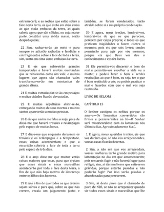 estremecerá; e as rochas que estão sobre a           também,  se  forem  condenados,  terão 
face desta terra, as que estão em cima como          atraído sobre si a sua própria condenação.  
as  que  estão  embaixo  da  terra,  as  quais        
sabeis agora que são sólidas, ou cuja maior            30  E  agora,  meus  irmãos,  lembrai‐vos, 
parte  constitui  uma  sólida  massa,  serão         lembrai‐vos  de  que  os  que  perecem, 
despedaçadas;                                        perecem  por  culpa  própria;  e  todos  os  que 
                                                     praticam  iniqüidades  o  fazem  contra  si 
  22  Sim,  rachar‐se‐ão  ao  meio  e  para          mesmos;  pois  eis  que  sois  livres;  tendes 
sempre  se  acharão  rachadas  e  fendidas  e        permissão  para  agir  por  vós  mesmos; 
em fragmentos sobre a face de toda a terra,          porque  eis  que  Deus  vos  deu  o 
sim, tanto em cima como embaixo da terra.            conhecimento e vos fez livres.  
                                                      
  23  E  eis  que  sobrevirão  grandes                 31  Ele  permitiu‐vos  discernir  o  bem  do 
tempestades  e  haverá  muitas  montanhas            mal  e  permitiu‐vos  escolher  a  vida  ou  a 
que  se  rebaixarão  como  um  vale;  e  muitos      morte;  e  podeis  fazer  o  bem  e  serdes 
lugares  que  agora  são  chamados  vales            restituídos ao que é bom, ou seja, ter o que 
transformar‐se‐ão  em  montanhas  de                 é bom restituído a vós; ou podeis praticar o 
grande altura.                                       mal  e  fazerdes  com  que  o  mal  vos  seja 
                                                     restituído.  
  24 E muitas estradas far‐se‐ão em pedaços           
e muitas cidades ficarão devastadas.                 LIVRO DE HELAMÃ  
                                                      
  25  E  muitas  sepulturas  abrir‐se‐ão,            CAPÍTULO 15  
entregando muitos de seus mortos e muitos             
santos aparecerão a muitas pessoas.                  O  Senhor  castigou  os  nefitas  porque  os 
                                                     amava—Os  lamanitas  convertidos  são 
  26 E eis que assim me falou o anjo; pois ele       firmes  e  perseverantes  na  fé—O  Senhor 
disse‐me  que  haverá  trovões  e  relâmpagos        será  misericordioso  com  os  lamanitas  nos 
pelo espaço de muitas horas.                         últimos dias. Aproximadamente 6 a.C.  
                                                      
  27  E  disse‐me  que  enquanto  durassem  os         1  E  agora,  meus  queridos  irmãos,  eis  que 
trovões  e  os  relâmpagos  e  a  tempestade,        vos declaro que, se não vos arrependerdes, 
essas  coisas  aconteceriam;  e  que  a              vossas casas ficarão desertas.  
escuridão  cobriria  a  face  de  toda  a  terra      
pelo espaço de três dias.                              2  Sim,  a  não  ser  que  vos  arrependais, 
                                                     vossas  mulheres  terão  grande  motivo  para 
  28  E  o  anjo  disse‐me  que  muitos  verão       lamentação  no  dia  em  que  amamentarem; 
coisas  maiores  que  estas,  para  que  creiam      pois tentareis fugir e não haverá lugar para 
que  esses  sinais  e  essas  maravilhas             refúgio; sim, ai das mulheres que estiverem 
acontecerão  por  toda  a  face  desta  terra,  a    grávidas,  porque  estarão  pesadas  e  não 
fim  de  que  não  haja  motivo  de  descrença       poderão  fugir!  Por  isso  serão  pisadas  e 
entre os filhos dos homens.                          abandonadas para perecerem.  
                                                      
  29 E isso a fim de que todos os que crerem           3  Sim,  ai  deste  povo  que  é  chamado  de 
sejam  salvos  e  para  que,  sobre  os  que  não    povo de Néfi, se não se arrepender quando 
crerem,  recaia  um  julgamento  justo;  e           vir  todos  esses  sinais  e  maravilhas  que  lhe 
 