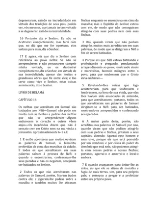 degeneraram,  caindo  na  incredulidade  em          flechas enquanto se encontrava em cima da 
virtude  das  tradições  de  seus  pais,  podeis     muralha;  mas  o  Espírito  do  Senhor  estava 
ver, vós mesmos, que jamais teriam voltado           com  ele,  de  modo  que  não  conseguiram 
a se degenerar, caindo na incredulidade.             atingi‐lo  com  suas  pedras  nem  com  suas 
                                                     flechas.  
  16  Portanto  diz  o  Senhor:  Eu  não  os          
destruirei  completamente,  mas  farei  com            3  Ora,  quando  viram  que  não  podiam 
que,  no  dia  que  me  for  oportuno,  eles         atingi‐lo, muitos mais acreditaram em suas 
voltem para mim, diz o Senhor.                       palavras, de modo que se dirigiram a Néfi a 
                                                     fim de serem batizados.  
  17  E  agora,  eis  que  diz  o  Senhor  com        
referência  ao  povo  nefita:  Se  não  se             4  Porque  eis  que  Néfi  estava  batizando  e 
arrependerem  e  não  procurarem  cumprir            profetizando  e  pregando,  proclamando 
minha  vontade,  eu  os  destruirei                  arrependimento ao povo; mostrando sinais 
completamente, diz o Senhor, em virtude de           e  maravilhas,  fazendo  milagres  entre  o 
sua  incredulidade,  apesar  das  muitas  e          povo,  para  que  soubessem  que  o  Cristo 
grandiosas  obras  que  fiz  entre  eles;  e  tão    viria em breve—  
certo  como  vive  o  Senhor,  estas  coisas          
acontecerão, diz o Senhor.                             5  Revelando‐lhes  coisas  que  logo 
                                                     aconteceriam,  para  que  soubessem  e 
LIVRO DE HELAMÃ                                      lembrassem, na hora de sua vinda, que elas 
                                                     lhes  haviam  sido  anunciadas  de  antemão, 
CAPÍTULO 16                                          para  que  acreditassem;  portanto,  todos  os 
                                                     que  acreditaram  nas  palavras  de  Samuel 
Os  nefitas  que  acreditam  em  Samuel  são         dirigiram‐se  a  Néfi  para  ser  batizados, 
batizados  por  Néfi—Samuel  não  pode  ser          mostrando‐se  arrependidos  e  confessando 
morto  com  as  flechas  e  pedras  dos  nefitas     seus pecados.  
que  não  se  arrependeram—Alguns                     
endurecem  o  coração  e  outros  vêem                 6  A  maior  parte  deles,  porém,  não 
anjos—Os  incrédulos  dizem  que  não  é             acreditou nas palavras de Samuel; por isso, 
sensato  crer  em  Cristo  nem  na  sua  vinda  a    quando  viram  que  não  podiam  atingi‐lo 
Jerusalém. Aproximadamente 6–1 a.C.                  com  suas  pedras  e  flechas,  gritaram  a  seus 
                                                     capitães,  dizendo:  Agarrai  esse  homem  e 
  1  E  então  aconteceu  que  muitos  ouviram       amarrai‐o,  porque  eis  que  está  possuído 
as  palavras  de  Samuel,  o  lamanita,              por  um  demônio;  e  por  causa  do  poder  do 
proferidas de cima das muralhas da cidade.           demônio que está nele, não podemos atingi‐
E  todos  os  que  acreditaram  em  suas             lo  com  nossas  pedras  e  nossas  flechas; 
palavras  saíram  à  procura  de  Néfi;  e           portanto,  agarrai‐o  e  amarrai‐o  e  levai‐o 
quando  o  encontraram,  confessaram‐lhe             embora.  
seus  pecados  e  não  os  negaram,  desejando        
ser batizados no Senhor.                               7  E  quando  avançaram  para  deitar‐lhe  as 
                                                     mãos,  eis  que  ele  se  atirou  da  muralha  e 
  2  Todos  os  que  não  acreditaram  nas           fugiu  de  suas  terras,  sim,  para  seu  próprio 
palavras  de  Samuel,  porém,  ficaram  irados       país;  e  começou  a  pregar  e  a  profetizar 
contra  ele;  e  jogaram‐lhe  pedras  sobre  a       entre seu próprio povo.  
muralha  e  também  muitos  lhe  atiraram 
 