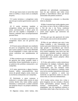                                                        poderiam  ter  adivinhado  corretamente; 
  8 E eis que nunca mais se ouviu falar dele           mas  eis  que  sabemos  que  todas  essas 
entre os nefitas; e essas eram as condições            grandes  e  maravilhosas  obras  que  foram 
do povo.                                               anunciadas não podem acontecer.  
                                                        
  9  E  assim  terminou  o  octogésimo  sexto            17  E  começaram  a  discutir  e  a  discordar 
ano em que os juízes governaram o povo de              entre si, dizendo:  
Néfi.                                                   
                                                         18 Não é razoável que venha alguém como 
  10  E  assim  terminou  também  o                    um Cristo; se vier e ele for o Filho de Deus, 
octogésimo  sétimo  ano  do  governo  dos              o  Pai  do  céu  e  da  Terra,  conforme 
juízes,  permanecendo  a  maior  parte  do             anunciado,  por  que  não  aparecerá  a  nós, 
povo  em  seu  orgulho  e  iniqüidade;  e  a           assim  como  àqueles  que  estiverem  em 
minoria,  andando  mais  circunspectamente             Jerusalém?  
perante Deus.                                           
                                                         19  Sim,  por  que  não  aparecerá  ele  nesta 
  11  E  estas  eram  também  as  condições  no        terra, assim como na terra de Jerusalém?  
octogésimo  oitavo  ano  do  governo  dos               
juízes.                                                  20  Mas  eis  que  sabemos  que  esta  é  uma 
                                                       iníqua  tradição,  a  nós  transmitida  por 
  12 E houve pouca alteração nas condições             nossos  pais  para  fazerem‐nos acreditar em 
do  povo  no  octogésimo  nono  ano,  exceto           algo  grande  e  maravilhoso  que  deverá 
que o povo começou a ficar mais obstinado              acontecer, porém não entre nós, mas numa 
na  sua  iniqüidade  e  a  fazer,  cada  vez  mais,    terra  muito  longínqua,  uma  terra  que  não 
coisas  contrárias  aos  mandamentos  de               conhecemos;  portanto  podem  conservar‐
Deus.                                                  nos  na  ignorância,  porque  não  podemos 
                                                       testemunhar  com  nossos  próprios  olhos 
  13 Mas aconteceu que no nonagésimo ano               que isso é verdade.  
do  governo  dos  juízes,  grandes  sinais  e           
maravilhas  foram  manifestados  ao  povo;  e            21  E  eles,  pela  astúcia  e  pelas  misteriosas 
as  palavras  dos  profetas  começaram  a  ser         artimanhas  do  maligno,  realizarão  algum 
cumpridas.                                             grande  mistério  que  não  podemos 
                                                       compreender,  que  nos  manterá  como 
  14  E  anjos  apareceram  a  alguns  homens,         servos  de  suas  palavras  e  também  como 
homens  sábios,  anunciando‐lhes  boas                 seus servos, porque dependemos deles para 
novas  de  grande  alegria;  assim,  nesse  ano        ensinar‐nos  a  palavra;  e  assim  nos 
as escrituras começaram a ser cumpridas.               manterão  na  ignorância  todos  os  anos  de 
                                                       nossa vida, se a eles nos submetermos.  
  15  Entretanto  o  povo  começou  a                   
endurecer  o  coração,  todos,  exceto  os  mais         22  E  muitas  outras  coisas  vãs  e  tolas  o 
crentes  dentre  eles,  tanto  nefitas  quanto         povo  imaginou  em  seu  coração;  e  ficaram 
lamanitas,  e  começaram  a  confiar  somente          muito  perturbados,  porque  Satanás  os 
nas próprias forças e na própria sabedoria,            incitava  continuamente  a  praticar 
dizendo:                                               iniqüidades;  sim,  ele  espalhava  rumores  e 
                                                       discórdias sobre toda a face da terra, a fim 
  16  Algumas  coisas,  entre  tantas,  eles 
 