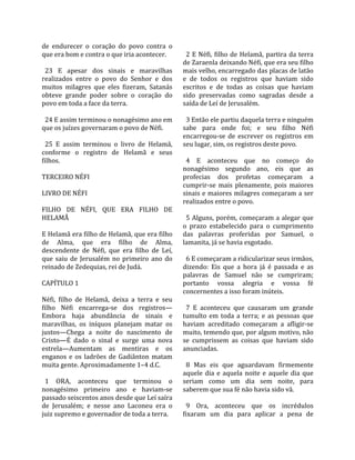 de  endurecer  o  coração  do  povo  contra  o         
que era bom e contra o que iria acontecer.              2  E  Néfi,  filho  de  Helamã,  partira  da  terra 
                                                      de Zaraenla deixando Néfi, que era seu filho 
  23  E  apesar  dos  sinais  e  maravilhas           mais velho, encarregado das placas de latão 
realizados  entre  o  povo  do  Senhor  e  dos        e  de  todos  os  registros  que  haviam  sido 
muitos  milagres  que  eles  fizeram,  Satanás        escritos  e  de  todas  as  coisas  que  haviam 
obteve  grande  poder  sobre  o  coração  do          sido  preservadas  como  sagradas  desde  a 
povo em toda a face da terra.                         saída de Leí de Jerusalém.  
                                                       
  24 E assim terminou o nonagésimo ano em               3 Então ele partiu daquela terra e ninguém 
que os juízes governaram o povo de Néfi.              sabe  para  onde  foi;  e  seu  filho  Néfi 
                                                      encarregou‐se  de  escrever  os  registros  em 
  25  E  assim  terminou  o  livro  de  Helamã,       seu lugar, sim, os registros deste povo.  
conforme  o  registro  de  Helamã  e  seus             
filhos.                                                 4  E  aconteceu  que  no  começo  do 
                                                      nonagésimo  segundo  ano,  eis  que  as 
TERCEIRO NÉFI                                         profecias  dos  profetas  começaram  a 
                                                      cumprir‐se  mais  plenamente,  pois  maiores 
LIVRO DE NÉFI                                         sinais e maiores milagres começaram a ser 
                                                      realizados entre o povo.  
FILHO  DE  NÉFI,  QUE  ERA  FILHO  DE                  
HELAMÃ                                                  5  Alguns,  porém,  começaram  a  alegar  que 
                                                      o  prazo  estabelecido  para  o  cumprimento 
E Helamã era filho de Helamã, que era filho           das  palavras  proferidas  por  Samuel,  o 
de  Alma,  que  era  filho  de  Alma,                 lamanita, já se havia esgotado.  
descendente  de  Néfi,  que  era  filho  de  Leí,      
que  saiu  de  Jerusalém  no  primeiro  ano  do         6 E começaram a ridicularizar seus irmãos, 
reinado de Zedequias, rei de Judá.                    dizendo:  Eis  que  a  hora  já  é  passada  e  as 
                                                      palavras  de  Samuel  não  se  cumpriram; 
CAPÍTULO 1                                            portanto  vossa  alegria  e  vossa  fé 
                                                      concernentes a isso foram inúteis.  
Néfi,  filho  de  Helamã,  deixa  a  terra  e  seu     
filho  Néfi  encarrega‐se  dos  registros—              7  E  aconteceu  que  causaram  um  grande 
Embora  haja  abundância  de  sinais  e               tumulto  em  toda  a  terra;  e  as  pessoas  que 
maravilhas,  os  iníquos  planejam  matar  os         haviam  acreditado  começaram  a  afligir‐se 
justos—Chega  a  noite  do  nascimento  de            muito, temendo que, por algum motivo, não 
Cristo—É  dado  o  sinal  e  surge  uma  nova         se  cumprissem  as  coisas  que  haviam  sido 
estrela—Aumentam  as  mentiras  e  os                 anunciadas.  
enganos  e  os  ladrões  de  Gadiânton  matam          
muita gente. Aproximadamente 1–4 d.C.                   8  Mas  eis  que  aguardavam  firmemente 
                                                      aquele  dia  e  aquela  noite  e  aquele  dia  que 
  1  ORA,  aconteceu  que  terminou  o                seriam  como  um  dia  sem  noite,  para 
nonagésimo  primeiro  ano  e  haviam‐se               saberem que sua fé não havia sido vã.  
passado seiscentos anos desde que Leí saíra            
de  Jerusalém;  e  nesse  ano  Laconeu  era  o          9  Ora,  aconteceu  que  os  incrédulos 
juiz supremo e governador de toda a terra.            fixaram  um  dia  para  aplicar  a  pena  de 
 