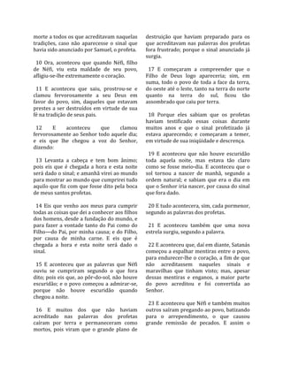 morte a todos os que acreditavam naquelas              destruição  que  haviam  preparado  para  os 
tradições,  caso  não  aparecesse  o  sinal  que       que  acreditavam  nas  palavras  dos  profetas 
havia sido anunciado por Samuel, o profeta.            fora frustrado; porque o sinal anunciado já 
                                                       surgia.  
  10  Ora,  aconteceu  que  quando  Néfi,  filho        
de  Néfi,  viu  esta  maldade  de  seu  povo,            17  E  começaram  a  compreender  que  o 
afligiu‐se‐lhe extremamente o coração.                 Filho  de  Deus  logo  apareceria;  sim,  em 
                                                       suma,  todo  o  povo  de  toda  a  face  da  terra, 
  11  E  aconteceu  que  saiu,  prostrou‐se  e         do oeste até o leste, tanto na terra do norte 
clamou  fervorosamente  a  seu  Deus  em               quanto  na  terra  do  sul,  ficou  tão 
favor  do  povo,  sim,  daqueles  que  estavam         assombrado que caiu por terra.  
prestes  a  ser  destruídos  em  virtude  de  sua       
fé na tradição de seus pais.                             18  Porque  eles  sabiam  que  os  profetas 
                                                       haviam  testificado  essas  coisas  durante 
  12      E      aconteceu       que       clamou      muitos  anos  e  que  o  sinal  profetizado  já 
fervorosamente ao Senhor todo aquele dia;              estava  aparecendo;  e  começaram  a  temer, 
e  eis  que  lhe  chegou  a  voz  do  Senhor,          em virtude de sua iniqüidade e descrença.  
dizendo:                                                
                                                         19  E  aconteceu  que  não  houve  escuridão 
  13  Levanta  a  cabeça  e  tem  bom  ânimo;          toda  aquela  noite,  mas  estava  tão  claro 
pois  eis  que  é  chegada  a  hora  e  esta  noite    como  se  fosse  meio‐dia.  E  aconteceu  que  o 
será dado o sinal; e amanhã virei ao mundo             sol  tornou  a  nascer  de  manhã,  segundo  a 
para mostrar ao mundo que cumprirei tudo               ordem  natural;  e  sabiam  que  era  o  dia  em 
aquilo que fiz com que fosse dito pela boca            que o Senhor iria nascer, por causa do sinal 
de meus santos profetas.                               que fora dado.  
                                                        
  14  Eis  que  venho  aos  meus  para  cumprir          20 E tudo acontecera, sim, cada pormenor, 
todas as coisas que dei a conhecer aos filhos          segundo as palavras dos profetas.  
dos homens, desde a fundação do mundo, e                
para  fazer  a  vontade  tanto  do  Pai  como  do        21  E  aconteceu  também  que  uma  nova 
Filho—do Pai, por minha causa; e do Filho,             estrela surgiu, segundo a palavra.  
por  causa  de  minha  carne.  E  eis  que  é           
chegada  a  hora  e  esta  noite  será  dado  o          22 E aconteceu que, daí em diante, Satanás 
sinal.                                                 começou a espalhar mentiras entre o povo, 
                                                       para endurecer‐lhe o coração, a fim de que 
  15  E  aconteceu  que  as  palavras  que  Néfi       não  acreditassem  naqueles  sinais  e 
ouviu  se  cumpriram  segundo  o  que  fora            maravilhas  que  tinham  visto;  mas,  apesar 
dito; pois eis que, ao pôr‐do‐sol, não houve           dessas  mentiras  e  enganos,  a  maior  parte 
escuridão;  e  o  povo  começou  a  admirar‐se,        do  povo  acreditou  e  foi  convertida  ao 
porque  não  houve  escuridão  quando                  Senhor.  
chegou a noite.                                         
                                                         23 E aconteceu que Néfi e também muitos 
  16  E  muitos  dos  que  não  haviam                 outros saíram pregando ao povo, batizando 
acreditado  nas  palavras  dos  profetas               para  o  arrependimento,  o  que  causou 
caíram  por  terra  e  permaneceram  como              grande  remissão  de  pecados.  E  assim  o 
mortos,  pois  viram  que  o  grande  plano  de 
 