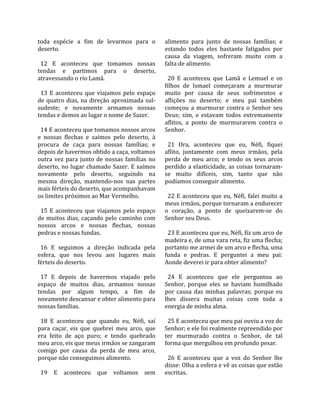 toda  espécie  a  fim  de  levarmos  para  o         alimento  para  junto  de  nossas  famílias;  e 
deserto.                                             estando  todos  eles  bastante  fatigados  por 
                                                     causa  da  viagem,  sofreram  muito  com  a 
  12  E  aconteceu  que  tomamos  nossas             falta de alimento.  
tendas  e  partimos  para  o  deserto,                
atravessando o rio Lamã.                               20  E  aconteceu  que  Lamã  e  Lemuel  e  os 
                                                     filhos  de  Ismael  começaram  a  murmurar 
  13  E  aconteceu  que  viajamos  pelo  espaço      muito  por  causa  de  seus  sofrimentos  e 
de  quatro  dias,  na  direção  aproximada  sul‐     aflições  no  deserto;  e  meu  pai  também 
sudeste;  e  novamente  armamos  nossas              começou  a  murmurar  contra  o  Senhor  seu 
tendas e demos ao lugar o nome de Sazer.             Deus;  sim,  e  estavam  todos  extremamente 
                                                     aflitos,  a  ponto  de  murmurarem  contra  o 
  14 E aconteceu que tomamos nossos arcos            Senhor.  
e  nossas  flechas  e  saímos  pelo  deserto,  à      
procura  de  caça  para  nossas  famílias;  e          21  Ora,  aconteceu  que  eu,  Néfi,  fiquei 
depois de havermos obtido a caça, voltamos           aflito,  juntamente  com  meus  irmãos,  pela 
outra  vez  para  junto  de  nossas  famílias  no    perda  de  meu  arco;  e  tendo  os  seus  arcos 
deserto,  no  lugar  chamado  Sazer.  E  saímos      perdido  a  elasticidade,  as  coisas  tornaram‐
novamente  pelo  deserto,  seguindo  na              se  muito  difíceis,  sim,  tanto  que  não 
mesma  direção,  mantendo‐nos  nas  partes           podíamos conseguir alimento.  
mais férteis do deserto, que acompanhavam             
os limites próximos ao Mar Vermelho.                   22  E  aconteceu  que  eu,  Néfi,  falei  muito  a 
                                                     meus irmãos, porque tornaram a endurecer 
  15  E  aconteceu  que  viajamos  pelo  espaço      o  coração,  a  ponto  de  queixarem‐se  do 
de  muitos  dias,  caçando  pelo  caminho  com       Senhor seu Deus.  
nossos  arcos  e  nossas  flechas,  nossas            
pedras e nossas fundas.                                23 E aconteceu que eu, Néfi, fiz um arco de 
                                                     madeira e, de uma vara reta, fiz uma flecha; 
  16  E  seguimos  a  direção  indicada  pela        portanto me armei de um arco e flecha, uma 
esfera,  que  nos  levou  aos  lugares  mais         funda  e  pedras.  E  perguntei  a  meu  pai: 
férteis do deserto.                                  Aonde deverei ir para obter alimento?  
                                                      
  17  E  depois  de  havermos  viajado  pelo           24  E  aconteceu  que  ele  perguntou  ao 
espaço  de  muitos  dias,  armamos  nossas           Senhor,  porque  eles  se  haviam  humilhado 
tendas  por  algum  tempo,  a  fim  de               por  causa  das  minhas  palavras;  porque  eu 
novamente descansar e obter alimento para            lhes  dissera  muitas  coisas  com  toda  a 
nossas famílias.                                     energia de minha alma.  
                                                      
  18  E  aconteceu  que  quando  eu,  Néfi,  saí       25 E aconteceu que meu pai ouviu a voz do 
para  caçar,  eis  que  quebrei  meu  arco,  que     Senhor; e ele foi realmente repreendido por 
era  feito  de  aço  puro;  e  tendo  quebrado       ter  murmurado  contra  o  Senhor,  de  tal 
meu arco, eis que meus irmãos se zangaram            forma que mergulhou em profundo pesar.  
comigo  por  causa  da  perda  de  meu  arco,         
porque não conseguimos alimento.                       26  E  aconteceu  que  a  voz  do  Senhor  lhe 
                                                     disse: Olha a esfera e vê as coisas que estão 
  19  E  aconteceu  que  voltamos  sem               escritas.  
 
