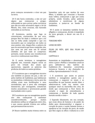 povo  começou  novamente  a  viver  em  paz          lamanitas;  pois  eis  que  muitos  de  seus 
na terra.                                            filhos,  à  medida  que  cresciam  e  ficavam 
                                                     mais  velhos,  começavam  a  agir  por  conta 
  24  E  não  havia  contendas,  a  não  ser  por    própria,  sendo  levados,  pelas  palavras 
alguns  que  começaram  a  pregar,                   aduladoras  e  mentirosas  de  alguns 
esforçando‐se  para  provar  pelas  escrituras       zoramitas,  a  juntar‐se  ao  bando  de 
que não era mais necessário seguir a lei de          Gadiânton.  
Moisés.  Ora,  nisto  erraram,  não  havendo          
entendido as escrituras.                               30  E  assim  os  lamanitas  também  foram 
                                                     afligidos e começaram, devido à iniqüidade 
  25  Aconteceu,  porém,  que  logo  se              da  nova  geração,  a  decair  em  sua  fé  e 
converteram,  convencidos  de  seu  erro,            retidão.  
porque  lhes  foi  dado  a  conhecer  que  a  lei     
não  se  tinha  ainda  cumprido  e  que  era         TERCEIRO NÉFI  
necessário  que  se  cumprisse  em  todos  os         
seus  pontos;  sim,  chegou‐lhes  a  palavra  de     LIVRO DE NÉFI 
que era necessário que fosse cumprida; sim,           
que  nem  um  jota  nem  um  til  seriam             FILHO  DE  NÉFI,  QUE  ERA  FILHO  DE 
omitidos  até  que  tudo  se  cumprisse;             HELAMÃ  
portanto,  nesse  mesmo  ano  reconheceram            
seu erro e confessaram suas faltas.                  CAPÍTULO 2  
                                                      
  26  E  assim  terminou  o  nonagésimo              Aumentam  as  iniqüidades  e  abominações 
segundo  ano,  trazendo  alegres  novas  ao          entre o povo—Nefitas e lamanitas unem‐se 
povo  em  virtude  dos  sinais  que                  para  defender‐se  dos  ladrões  de 
apareceram,  segundo  as  palavras  das              Gadiânton—Os  lamanitas  convertidos 
profecias de todos os santos profetas.               tornam‐se  brancos  e  são  chamados  de 
                                                     nefitas. Aproximadamente 5–16 d.C.  
  27 E aconteceu que o nonagésimo terceiro            
ano  também  se  passou  em  paz,  a  não  ser         1  E  aconteceu  que  assim  se  passou 
pelos ladrões de Gadiânton, que habitavam            também  o  nonagésimo  quinto  ano  e 
as montanhas e infestavam a terra; pois tão          começaram  a  esquecer  os  sinais  e  as 
sólidas  eram  suas  fortificações  e  seus          maravilhas  de  que  haviam  ouvido  falar;  e 
esconderijos,  que  o  povo  não  conseguia          admiravam‐se  cada  vez  menos  com 
dominá‐los;  por  conseguinte,  cometeram            qualquer  sinal  ou  maravilha  dos  céus,  de 
muitos  assassinatos  e  provocaram  grande          modo  que  começaram  a  ficar  duros  de 
mortandade entre o povo.                             coração  e  cegos  de  entendimento  e 
                                                     começaram  a  duvidar  de  tudo  quanto 
  28 E aconteceu que no nonagésimo quarto            haviam ouvido e visto—  
ano  eles  começaram  a  aumentar                     
consideravelmente,          porque        muitos       2  Supondo  falsamente,  em  seu  coração, 
dissidentes nefitas se refugiaram entre eles,        que  eram  obras  de  homens  e  do  poder  do 
o  que  causou  grande  tristeza  aos  nefitas       diabo  para  desencaminhar  e  enganar  o 
que permaneceram na terra.                           coração  do  povo;  e  assim  Satanás  tornou  a 
                                                     apoderar‐se  do  coração  do  povo,  de  modo 
  29  Houve  também  muita  tristeza  entre  os      que lhes cegou os olhos e induziu‐os a crer 
 