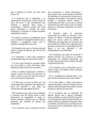 que  a  doutrina  de  Cristo  era  uma  coisa            ano  começaram  a  surgir  dissensões  e 
louca e vã.                                              guerras por toda a terra; porque os ladrões 
                                                         de Gadiânton se tornaram tão numerosos e 
  3  E  aconteceu  que  a  iniqüidade  e  as             mataram  tanta  gente  e  devastaram  tantas 
abominações  começaram  a  tomar  força  no              cidades  e  causaram  tantas  mortes  e 
meio  do  povo;  e  não  acreditavam  que                carnificinas por toda a terra, que se tornou 
viessem  a  aparecer  mais  sinais  e                    necessário que todo o povo, tanto os nefitas 
maravilhas;  e  Satanás  andava  por  toda               quanto  os  lamanitas,  pegassem  em  armas 
parte,  desviando  o  coração  do  povo,                 contra eles.  
tentando‐o  e  levando‐o  a  cometer  grandes             
iniqüidades na terra.                                      12  Portanto  todos  os  lamanitas 
                                                         convertidos  ao  Senhor  se  uniram  a  seus 
  4  E  assim  se  passou  o  nonagésimo  sexto          irmãos,  os  nefitas;  e  viram‐se  obrigados  a 
ano; e também o nonagésimo sétimo ano; e                 pegar  em  armas  contra  os  ladrões  de 
também  o  nonagésimo  oitavo  ano;  e                   Gadiânton, pela segurança de sua vida e de 
também o nonagésimo nono ano;                            suas mulheres e filhos; sim, e também para 
                                                         garantir seus direitos e os privilégios de sua 
  5  E  também  cem  anos  se  haviam  passado           igreja  e  de  sua  adoração  e  sua 
desde  o  tempo  de  Mosias,  que  fora  rei  do         independência e sua liberdade.  
povo nefita.                                              
                                                           13  E  aconteceu  que  antes  de  terminar  o 
  6  E  seiscentos  e  nove  anos  haviam‐se             décimo  terceiro  ano,  viram‐se  os  nefitas 
passado desde que Leí saíra de Jerusalém.                ameaçados  de  completa  destruição  em 
                                                         virtude  dessa  guerra  que  se  havia  tornado 
  7  E  nove  anos  haviam‐se  passado  desde            extremamente séria.  
que  fora  dado  o  sinal  anunciado  pelos               
profetas, de que Cristo viria ao mundo.                    14  E  aconteceu  que  os  lamanitas  que  se 
                                                         haviam  unido  aos  nefitas  foram  contados 
  8  Ora,  os  nefitas  começaram  a  calcular  o        com os nefitas;  
tempo  a  partir  da  época  em  que  lhes  foi           
dado  o  sinal,  ou  seja,  da  vinda  de  Cristo;  e      15  E  a  maldição  foi  retirada  deles  e  sua 
nove anos haviam‐se passado.                             pele tornou‐se branca como a dos nefitas;  
                                                          
  9  E  Néfi,  que  era  pai  de  Néfi,  que  era          16  E  seus  filhos  e  filhas  tornaram‐se 
encarregado dos registros, não regressou à               sumamente belos e foram contados com os 
terra  de  Zaraenla  e  não  pôde  ser                   nefitas, sendo chamados de nefitas. E assim 
encontrado em lugar algum da terra.                      terminou o décimo terceiro ano.  
                                                          
  10 E aconteceu que, apesar das pregações                 17  E  aconteceu  que  no  princípio  do 
e  profecias  que  lhe  foram  feitas,  o  povo          décimo  quarto  ano  a  guerra  continuou 
perseverou  na  iniqüidade.  E  assim  se                entre os ladrões e o povo de Néfi, tornando‐
passou  também  o  décimo  ano;  e  o  décimo            se  extremamente  penosa.  Não  obstante,  os 
primeiro  ano  também  se  passou  em                    nefitas obtiveram algumas vantagens sobre 
iniqüidade.                                              os  ladrões,  de  modo  que  os  rechaçaram  de 
                                                         suas  terras  para  as  montanhas  e  para  seus 
  11  E  aconteceu  que  no  décimo  terceiro            esconderijos.  
 