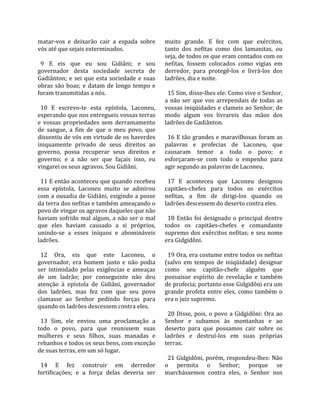matar‐vos  e  deixarão  cair  a  espada  sobre       muito  grande.  E  fez  com  que  exércitos, 
vós até que sejais exterminados.                     tanto  dos  nefitas  como  dos  lamanitas,  ou 
                                                     seja, de todos os que eram contados com os 
  9  E  eis  que  eu  sou  Gidiâni;  e  sou          nefitas,  fossem  colocados  como  vigias  em 
governador  desta  sociedade  secreta  de            derredor,  para  protegê‐los  e  livrá‐los  dos 
Gadiânton;  e  sei  que  esta  sociedade  e  suas    ladrões, dia e noite.  
obras  são  boas;  e  datam  de  longo  tempo  e      
foram transmitidas a nós.                              15 Sim, disse‐lhes ele: Como vive o Senhor, 
                                                     a  não  ser  que  vos  arrependais  de  todas  as 
  10  E  escrevo‐te  esta  epístola,  Laconeu,       vossas iniqüidades e clameis ao Senhor, de 
esperando que nos entregueis vossas terras           modo  algum  vos  livrareis  das  mãos  dos 
e  vossas  propriedades  sem  derramamento           ladrões de Gadiânton.  
de  sangue,  a  fim  de  que  o  meu  povo,  que      
dissentiu de vós em virtude de os haverdes             16 E tão grandes e maravilhosas foram as 
iniquamente  privado  de  seus  direitos  ao         palavras  e  profecias  de  Laconeu,  que 
governo,  possa  recuperar  seus  direitos  e        causaram  temor  a  todo  o  povo;  e 
governo;  e  a  não  ser  que  façais  isso,  eu     esforçaram‐se  com  todo  o  empenho  para 
vingarei os seus agravos. Sou Gidiâni.               agir segundo as palavras de Laconeu.  
                                                      
  11 E então aconteceu que quando recebeu              17  E  aconteceu  que  Laconeu  designou 
essa  epístola,  Laconeu  muito  se  admirou         capitães‐chefes  para  todos  os  exércitos 
com  a  ousadia  de  Gidiâni,  exigindo  a  posse    nefitas,  a  fim  de  dirigi‐los  quando  os 
da terra dos nefitas e também ameaçando o            ladrões descessem do deserto contra eles.  
povo de vingar os agravos daqueles que não            
haviam  sofrido  mal  algum,  a  não  ser  o  mal      18  Então  foi  designado  o  principal  dentre 
que  eles  haviam  causado  a  si  próprios,         todos  os  capitães‐chefes  e  comandante 
unindo‐se  a  esses  iníquos  e  abomináveis         supremo  dos  exércitos  nefitas;  e  seu  nome 
ladrões.                                             era Gidgidôni.  
                                                      
  12  Ora,  eis  que  este  Laconeu,  o                19 Ora, era costume entre todos os nefitas 
governador,  era  homem  justo  e  não  podia        (salvo  em  tempos  de  iniqüidade)  designar 
ser  intimidado  pelas  exigências  e  ameaças       como  seu  capitão‐chefe  alguém  que 
de  um  ladrão;  por  conseguinte  não  deu          possuísse  espírito  de  revelação  e  também 
atenção  à  epístola  de  Gidiâni,  governador       de profecia; portanto esse Gidgidôni era um 
dos  ladrões,  mas  fez  com  que  seu  povo         grande  profeta  entre  eles,  como  também  o 
clamasse  ao  Senhor  pedindo  forças  para          era o juiz supremo.  
quando os ladrões descessem contra eles.              
                                                       20  Disse,  pois,  o  povo  a  Gidgidôni:  Ora  ao 
  13  Sim,  ele  enviou  uma  proclamação  a         Senhor  e  subamos  às  montanhas  e  ao 
todo  o  povo,  para  que  reunissem  suas           deserto  para  que  possamos  cair  sobre  os 
mulheres  e  seus  filhos,  suas  manadas  e         ladrões  e  destruí‐los  em  suas  próprias 
rebanhos e todos os seus bens, com exceção           terras.  
de suas terras, em um só lugar.                       
                                                       21 Gidgidôni, porém, respondeu‐lhes: Não 
  14  E  fez  construir  em  derredor                o  permita  o  Senhor;  porque  se 
fortificações;  e  a  força  delas  deveria  ser     marchássemos  contra  eles,  o  Senhor  nos 
 