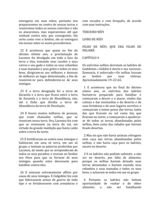 entregaria  em  suas  mãos;  portanto  nos             com  escudos  e  com  broquéis,  de  acordo 
prepararemos no centro de nossas terras e              com suas instruções.  
reuniremos todos os nossos exércitos e não              
os  atacaremos,  mas  esperaremos  até  que            TERCEIRO NÉFI  
venham  contra  nós;  por  conseguinte,  tão            
certo  como  vive  o  Senhor,  ele  os  entregará      LIVRO DE NÉFI  
em nossas mãos se assim procedermos.                    
                                                       FILHO  DE  NÉFI,  QUE  ERA  FILHO  DE 
  22  E  aconteceu  que  quase  no  fim  do            HELAMÃ  
décimo  sétimo  ano,  a  proclamação  de                
Laconeu  foi  divulgada  em  toda  a  face  da         CAPÍTULO 4  
terra  e  eles,  tomando  seus  cavalos  e  seus        
carros e seu gado e todos os seus rebanhos             Os exércitos nefitas derrotam os ladrões de 
e suas manadas e seus grãos e todos os seus            Gadiânton—Gidiâni é morto e seu sucessor, 
bens,  dirigiram‐se  aos  milhares  e  dezenas         Zemnaria,  é  enforcado—Os  nefitas  louvam 
de milhares ao lugar determinado, a fim de             ao      Senhor       por      suas       vitórias. 
reunirem‐se  para  defenderem‐se  de  seus             Aproximadamente 19–22 d.C.  
inimigos.                                               
                                                         1  E  aconteceu  que  no  final  do  décimo 
  23  E  a  terra  designada  foi  a  terra  de        oitavo  ano,  os  exércitos  dos  ladrões 
Zaraenla  e  a  terra  que  ficava  entre  a  terra    haviam‐se  preparado  para  batalhar  e 
de  Zaraenla  e  a  terra  de  Abundância,  sim,       começaram  a  descer  e  a  atacar,  vindos  das 
até  a  linha  que  dividia  a  terra  de              colinas  e  das  montanhas  e  do  deserto  e  de 
Abundância da terra de Desolação.                      suas fortalezas e de seus lugares secretos; e 
                                                       começaram a tomar posse das terras, tanto 
  24  E  houve  muitos  milhares  de  pessoas,         das  que  ficavam  no  sul  como  das  que 
que  eram  chamadas  nefitas,  que  se                 ficavam no norte; e começaram a apoderar‐
reuniram nessa terra. Ora, Laconeu fez com             se  de  todas  as  terras  abandonadas  pelos 
que  se  reunissem  na  terra  do  sul,  em            nefitas,  bem  como  das  cidades  que  haviam 
virtude da grande maldição que havia caído             ficado desertas.  
sobre a terra do norte.                                 
                                                         2 Mas eis que não havia animais selvagens 
  25 E fortificaram‐se contra seus inimigos e          nem  caça  nas  terras  abandonadas  pelos 
habitaram  em  uma  só  terra,  em  um  só             nefitas;  e  não  havia  caça  para  os  ladrões, 
grupo; e temiam as palavras proferidas por             exceto no deserto.  
Laconeu, de modo que se arrependeram de                 
todos os seus pecados; e oraram ao Senhor                3 E os ladrões não podiam subsistir, a não 
seu  Deus  para  que  os  livrasse  de  seus           ser  no  deserto,  por  falta  de  alimento; 
inimigos  quando  estes  descessem  para               porque  os  nefitas  haviam  deixado  suas 
batalhar contra eles.                                  terras  devastadas  e  haviam  reunido  seus 
                                                       rebanhos  e  suas  manadas  e  todos  os  seus 
  26  E  estavam  extremamente  aflitos  por           bens; e achavam‐se todos em um só grupo.  
causa de seus inimigos. E Gidgidôni fez com             
que  fabricassem  armas  de  guerra  de  todo            4  Portanto  os  ladrões  não  tinham 
tipo  e  se  fortalecessem  com  armaduras  e          oportunidade  de  roubar  e  de  obter 
                                                       alimento,  a  não  ser  batalhando 
 