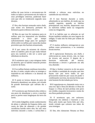 nefitas  de  suas  terras  e  cercassem‐nos  de        retirada  e  colocou  seus  exércitos  no 
todos os lados e privassem‐nos de todos os             caminho de sua retirada.  
seus  privilégios  externos,  poderiam  fazer           
com  que  eles  se  rendessem  segundo  seus             25  E  isso  fizeram  durante  a  noite, 
desejos.                                               adiantando‐se aos ladrões, de modo que na 
                                                       manhã  seguinte,  quando  os  ladrões 
  17 Ora, eles haviam nomeado outro chefe,             principiaram  sua  marcha,  depararam  com 
cujo  nome  era  Zemnaria;  portanto  foi              os  exércitos  nefitas  tanto  na  vanguarda 
Zemnaria quem ordenou este cerco.                      como na retaguarda.  
                                                        
  18  Mas  eis  que  isso  foi  vantajoso  para  os      26  E  os  ladrões  que  se  achavam  ao  sul 
nefitas;  pois  era  impossível  aos  bandidos         foram também isolados em seus lugares de 
manterem         o      cerco      por      tempo      refúgio.  E  tudo  isto  foi  feito  por  ordem  de 
suficientemente  longo  para  ter  qualquer            Gidgidôni.  
efeito sobre os nefitas, por causa das muitas           
provisões que eles haviam armazenado,                    27  E  muitos  milhares  entregaram‐se  aos 
                                                       nefitas  como  prisioneiros;  e  os  restantes 
  19  E  por  causa  da  escassez  de  víveres         foram mortos.  
entre  os  ladrões;  pois  eis  que  nada  tinham       
para  seu  sustento  a  não  ser  a  carne  que          28  E  capturaram  Zemnaria,  seu  chefe,  e 
obtinham no deserto.                                   enforcaram‐no  numa  árvore,  sim,  no  topo 
                                                       da  árvore,  até  morrer.  E  depois  de  o 
  20  E  aconteceu  que  a  caça  minguou  tanto       haverem         enforcado          até      morrer, 
no deserto, que os ladrões estavam prestes             derrubaram  a  árvore  e  gritaram  em  alta 
a morrer de fome.                                      voz, dizendo:  
                                                        
  21 E os nefitas faziam contínuas incursões,            29 Que o Senhor conserve os de seu povo 
de dia e à noite, caindo sobre os inimigos e           em retidão e santidade de coração; que eles 
matando‐os  aos  milhares  e  às  dezenas  de          façam  cair  por  terra  todos  os  que 
milhares.                                              procurarem  matá‐los  por  causa  de  poder  e 
                                                       combinações secretas, da mesma forma que 
  22  E  assim  se  tornou  desejo  do  povo  de       este homem foi derrubado por terra.  
Zemnaria abandonar seu plano, em virtude                
da  grande  destruição  que  sofriam  dia  e             30 E regozijaram‐se, clamando outra vez a 
noite.                                                 uma voz: Que o Deus de Abraão e o Deus de 
                                                       Isaque  e  o  Deus  de  Jacó  proteja  este  povo 
  23 E aconteceu que Zemnaria deu ordem a              em retidão, enquanto invocarem o nome do 
seu  povo  de  abandonar  o  cerco  e  marchar         seu Deus pedindo proteção.  
para as partes mais longínquas da terra do              
norte.                                                   31  E  aconteceu  que,  em  uníssono, 
                                                       romperam  em  cânticos  e  louvores  a  seu 
  24 E então Gidgidôni, tendo conhecimento             Deus  pelo  muito  que  havia  feito  por  eles, 
do  plano  e  sabendo  da  fraqueza  deles,  por       tendo  evitado  que  caíssem  nas  mãos  de 
causa  da  falta  de  alimento  e  da  grande          seus inimigos.  
carnificina  havida  entre  eles,  fez  sair  seus      
exércitos  durante  a  noite;  e  cortou‐lhes  a         32  Sim,  eles  clamaram:  Hosana  ao  Deus 
 