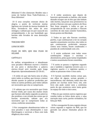 Altíssimo!  E  eles  clamaram:  Bendito  seja  o        
nome  do  Senhor  Deus  Todo‐Poderoso,  o                4  E  então  aconteceu  que  depois  de 
Deus Altíssimo!                                        haverem aprisionado os ladrões, não tendo 
                                                       deixado escapar um só dos que não tinham 
  33  E  seus  corações  estavam  cheios  de           sido mortos, lançaram seus prisioneiros na 
alegria,  a  ponto  de  verterem  muitas               prisão e fizeram com que a palavra de Deus 
lágrimas em virtude da imensa bondade de               lhes  fosse  pregada;  e  todos  os  que  se 
Deus,  livrando‐os  das  mãos  de  seus                arrependeram  de  seus  pecados  e  fizeram 
inimigos; e sabiam que era por causa de seu            convênio  de  não  mais  cometer  homicídios, 
arrependimento  e  de  sua  humildade  que             foram postos em liberdade.  
haviam  sido  livrados  de  uma  destruição             
eterna.                                                  5  Todos  os  que  não  fizeram  convênio, 
                                                       porém, e que continuaram a ter no coração 
TERCEIRO NÉFI                                          aqueles assassinatos secretos, sim, todos os 
                                                       que  continuaram  proferindo  ameaças 
LIVRO DE NÉFI                                          contra  seus  irmãos,  foram  condenados  e 
                                                       punidos de conformidade com a lei.  
FILHO  DE  NÉFI,  QUE  ERA  FILHO  DE                   
HELAMÃ                                                   6  E  assim  acabaram  com  todas  essas 
                                                       combinações  iníquas  e  secretas  e 
CAPÍTULO 5                                             abomináveis, pelas quais tantas iniqüidades 
                                                       e tantos assassinatos foram cometidos.  
Os  nefitas  arrependem‐se  e  abandonam                
seus  pecados—Mórmon  escreve  a  história               7  E  assim  se  passou  o  vigésimo  segundo 
de  seu  povo  e  declara‐lhes  a  palavra             ano  e  também  o  vigésimo  terceiro  ano  e  o 
eterna—Israel  será  reunida  após  longa              vigésimo  quarto  e  o  vigésimo  quinto;  e 
dispersão. Aproximadamente 22–26 d.C.                  assim se passaram vinte e cinco anos.  
                                                        
  1  E  então  eis  que  não  havia  uma  só  alma,      8  E  haviam  sucedido  muitas  coisas  que, 
entre todos os nefitas, que tivesse a menor            aos  olhos  de  alguns,  seriam  grandes  e 
dúvida  quanto  às  palavras  proferidas  por          maravilhosas;  não  obstante,  todas  elas  não 
todos os santos profetas; pois todos sabiam            podem  ser  escritas  neste  livro;  sim,  este 
ser necessário que elas se cumprissem.                 livro  não  pode  conter  nem  a  centésima 
                                                       parte  do  que  aconteceu  entre  tanta  gente 
  2  E  sabiam  que  era  necessário  que  Cristo      no espaço de vinte e cinco anos;  
tivesse  vindo,  por  causa  dos  muitos  sinais        
que haviam sido dados segundo as palavras                9 Mas eis que existem outros registros que 
dos profetas; e em virtude das coisas que já           contêm  todos  os  feitos  deste  povo;  e  uma 
haviam  acontecido,  sabiam  que  era                  narração  mais  curta,  porém  verdadeira,  foi 
necessário  que  se  cumprissem  todas  as             feita por Néfi.  
coisas, conforme anunciadas.                            
                                                         10 Por conseguinte fiz meu registro dessas 
  3  Por  conseguinte  abandonaram  todos  os          coisas  segundo  o  registro  de  Néfi,  que  foi 
seus  pecados  e  suas  abominações  e  suas           gravado  nas  placas  chamadas  placas  de 
libertinagens  e  serviram  a  Deus  com  toda         Néfi.  
diligência, dia e noite.  
 