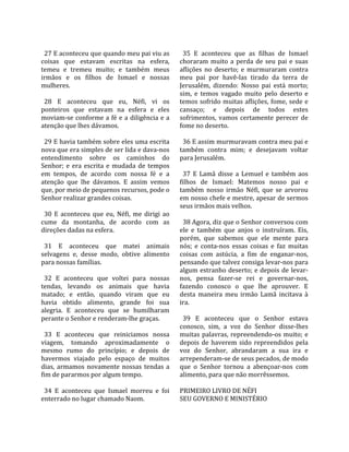                                                         
  27 E aconteceu que quando meu pai viu as               35  E  aconteceu  que  as  filhas  de  Ismael 
coisas  que  estavam  escritas  na  esfera,            choraram  muito  a  perda  de  seu  pai  e  suas 
temeu  e  tremeu  muito;  e  também  meus              aflições  no  deserto;  e  murmuraram  contra 
irmãos  e  os  filhos  de  Ismael  e  nossas           meu  pai  por  havê‐las  tirado  da  terra  de 
mulheres.                                              Jerusalém,  dizendo:  Nosso  pai  está  morto; 
                                                       sim,  e  temos  vagado  muito  pelo  deserto  e 
  28  E  aconteceu  que  eu,  Néfi,  vi  os            temos  sofrido  muitas  aflições,  fome,  sede  e 
ponteiros  que  estavam  na  esfera  e  eles           cansaço;  e  depois  de  todos  estes 
moviam‐se  conforme  a  fé  e  a  diligência  e  a     sofrimentos,  vamos  certamente  perecer  de 
atenção que lhes dávamos.                              fome no deserto.  
                                                        
  29 E havia também sobre eles uma escrita               36 E assim murmuravam contra meu pai e 
nova que era simples de ser lida e dava‐nos            também  contra  mim;  e  desejavam  voltar 
entendimento  sobre  os  caminhos  do                  para Jerusalém.  
Senhor;  e  era  escrita  e  mudada  de  tempos         
em  tempos,  de  acordo  com  nossa  fé  e  a            37  E  Lamã  disse  a  Lemuel  e  também  aos 
atenção  que  lhe  dávamos.  E  assim  vemos           filhos  de  Ismael:  Matemos  nosso  pai  e 
que, por meio de pequenos recursos, pode o             também  nosso  irmão  Néfi,  que  se  arvorou 
Senhor realizar grandes coisas.                        em nosso chefe e mestre, apesar de sermos 
                                                       seus irmãos mais velhos.  
  30  E  aconteceu  que  eu,  Néfi,  me  dirigi  ao     
cume  da  montanha,  de  acordo  com  as                 38 Agora, diz que o Senhor conversou com 
direções dadas na esfera.                              ele  e  também  que  anjos  o  instruíram.  Eis, 
                                                       porém,  que  sabemos  que  ele  mente  para 
  31  E  aconteceu  que  matei  animais                nós;  e  conta‐nos  essas  coisas  e  faz  muitas 
selvagens  e,  desse  modo,  obtive  alimento          coisas  com  astúcia,  a  fim  de  enganar‐nos, 
para nossas famílias.                                  pensando que talvez consiga levar‐nos para 
                                                       algum  estranho  deserto;  e  depois  de  levar‐
  32  E  aconteceu  que  voltei  para  nossas          nos,  pensa  fazer‐se  rei  e  governar‐nos, 
tendas,  levando  os  animais  que  havia              fazendo  conosco  o  que  lhe  aprouver.  E 
matado;  e  então,  quando  viram  que  eu             desta  maneira  meu  irmão  Lamã  incitava  à 
havia  obtido  alimento,  grande  foi  sua             ira.  
alegria.  E  aconteceu  que  se  humilharam             
perante o Senhor e renderam‐lhe graças.                  39  E  aconteceu  que  o  Senhor  estava 
                                                       conosco,  sim,  a  voz  do  Senhor  disse‐lhes 
  33  E  aconteceu  que  reiniciamos  nossa            muitas  palavras,  repreendendo‐os  muito;  e 
viagem,  tomando  aproximadamente  o                   depois  de  haverem  sido  repreendidos  pela 
mesmo  rumo  do  princípio;  e  depois  de             voz  do  Senhor,  abrandaram  a  sua  ira  e 
havermos  viajado  pelo  espaço  de  muitos            arrependeram‐se de seus pecados, de modo 
dias,  armamos  novamente  nossas  tendas  a           que  o  Senhor  tornou  a  abençoar‐nos  com 
fim de pararmos por algum tempo.                       alimento, para que não morrêssemos.  
                                                        
  34  E  aconteceu  que  Ismael  morreu  e  foi        PRIMEIRO LIVRO DE NÉFI 
enterrado no lugar chamado Naom.                       SEU GOVERNO E MINISTÉRIO  
 