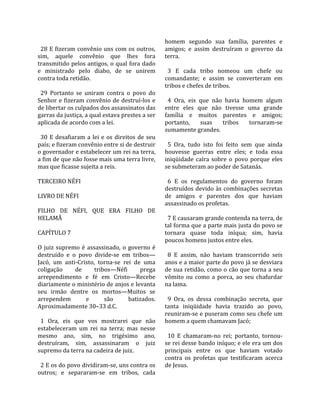                                                          homem  segundo  sua  família,  parentes  e 
  28 E fizeram convênio uns com os outros,               amigos;  e  assim  destruíram  o  governo  da 
sim,  aquele  convênio  que  lhes  fora                  terra.  
transmitido pelos antigos, o qual fora dado               
e  ministrado  pelo  diabo,  de  se  unirem                3  E  cada  tribo  nomeou  um  chefe  ou 
contra toda retidão.                                     comandante;  e  assim  se  converteram  em 
                                                         tribos e chefes de tribos.  
  29  Portanto  se  uniram  contra  o  povo  do           
Senhor  e  fizeram  convênio  de  destruí‐los  e           4  Ora,  eis  que  não  havia  homem  algum 
de libertar os culpados dos assassinatos das             entre  eles  que  não  tivesse  uma  grande 
garras da justiça, a qual estava prestes a ser           família  e  muitos  parentes  e  amigos; 
aplicada de acordo com a lei.                            portanto,  suas  tribos  tornaram‐se 
                                                         sumamente grandes.  
  30  E  desafiaram  a  lei  e  os  direitos  de  seu     
país; e fizeram convênio entre si de destruir              5  Ora,  tudo  isto  foi  feito  sem  que  ainda 
o governador e estabelecer um rei na terra,              houvesse  guerras  entre  eles;  e  toda  essa 
a fim de que não fosse mais uma terra livre,             iniqüidade  caíra  sobre  o  povo  porque  eles 
mas que ficasse sujeita a reis.                          se submeteram ao poder de Satanás.  
                                                          
TERCEIRO NÉFI                                              6  E  os  regulamentos  do  governo  foram 
                                                         destruídos devido às combinações secretas 
LIVRO DE NÉFI                                            de  amigos  e  parentes  dos  que  haviam 
                                                         assassinado os profetas.  
FILHO  DE  NÉFI,  QUE  ERA  FILHO  DE                     
HELAMÃ                                                     7 E causaram grande contenda na terra, de 
                                                         tal forma que a parte mais justa do povo se 
CAPÍTULO 7                                               tornara  quase  toda  iníqua;  sim,  havia 
                                                         poucos homens justos entre eles.  
O  juiz  supremo  é  assassinado,  o  governo  é          
destruído  e  o  povo  divide‐se  em  tribos—              8  E  assim,  não  haviam  transcorrido  seis 
Jacó,  um  anti‐Cristo,  torna‐se  rei  de  uma          anos e a maior parte do povo já se desviara 
coligação       de       tribos—Néfi           prega     de sua retidão, como o cão que torna a seu 
arrependimento  e  fé  em  Cristo—Recebe                 vômito  ou  como  a  porca,  ao  seu  chafurdar 
diariamente o ministério de anjos e levanta              na lama.  
seu  irmão  dentre  os  mortos—Muitos  se                 
arrependem          e         são         batizados.       9  Ora,  os  dessa  combinação  secreta,  que 
Aproximadamente 30–33 d.C.                               tanta  iniqüidade  havia  trazido  ao  povo, 
                                                         reuniram‐se e puseram como seu chefe um 
  1  Ora,  eis  que  vos  mostrarei  que  não            homem a quem chamavam Jacó;  
estabeleceram  um  rei  na  terra;  mas  nesse            
mesmo  ano,  sim,  no  trigésimo  ano,                     10  E  chamaram‐no  rei;  portanto,  tornou‐
destruíram,  sim,  assassinaram  o  juiz                 se rei desse bando iníquo; e ele era um dos 
supremo da terra na cadeira de juiz.                     principais  entre  os  que  haviam  votado 
                                                         contra  os  profetas  que  testificaram  acerca 
  2 E os do povo dividiram‐se, uns contra os             de Jesus.  
outros;  e  separaram‐se  em  tribos,  cada 
 
