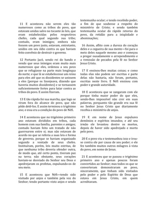                                                     testemunha ocular; e tendo recebido poder, 
  11  E  aconteceu  não  serem  eles  tão           a  fim  de  que  soubesse  a  respeito  do 
numerosos  como  as  tribos  do  povo,  que         ministério  de  Cristo;  e  sendo  também 
estavam unidas salvo no tocante às leis, que        testemunha  ocular  do  rápido  retorno  do 
eram  estabelecidas  pelos  respectivos             povo,  da  retidão  para  a  iniqüidade  e 
chefes,  cada  qual  segundo  sua  tribo;           abominações;  
contudo,  eram  inimigos;  embora  não               
fossem um povo justo, estavam, entretanto,            16  Assim,  aflito  com  a  dureza  do  coração 
unidos  em  seu  ódio  contra  os  que  haviam      deles e a cegueira de sua mente—foi para o 
feito convênio de destruir o governo.               meio  deles  naquele  mesmo  ano  e  começou 
                                                    a  pregar  ousadamente  o  arrependimento  e 
  12  Portanto  Jacó,  sendo  rei  do  bando  e     a  remissão  de  pecados  pela  fé  no  Senhor 
vendo  que  seus  inimigos  eram  muito  mais       Jesus Cristo.  
numerosos  que  eles,  ordenou  a  seu  povo         
que  se  refugiasse  na  parte  mais  longínqua       17  E  ensinou‐lhes  muitas  coisas;  e  como 
do norte; e que lá se estabelecesse um reino        todas  elas  não  podem  ser  escritas  e  parte 
para eles até que os dissidentes se unissem         delas  não  bastaria,  não  foram,  portanto, 
a  eles  (porque  os  lisonjeava,  dizendo  que     escritas  neste  livro.  E  Néfi  ensinou  com 
haveria muitos dissidentes) e se tornassem          poder e grande autoridade.  
suficientemente  fortes  para  lutar  contra  as     
tribos do povo. E assim fizeram.                      18  E  aconteceu  que  se  zangaram  com  ele 
                                                    porque  tinha  maior  poder  do  que  eles, 
  13 E tão rápida foi sua marcha, que logo se       sendo‐lhes  impossível  não  crer  em  suas 
viram  fora  do  alcance  do  povo,  que  não       palavras,  porquanto  tão  grande  era  sua  fé 
pôde detê‐los. E assim terminou o trigésimo         no  Senhor  Jesus  Cristo  que  diariamente 
ano; e essa era a condição do povo de Néfi.         recebia o ministério de anjos.  
                                                     
  14 E aconteceu que no trigésimo primeiro            19  E  em  nome  de  Jesus  expulsava 
ano  estavam  divididos  em  tribos,  cada          demônios  e  espíritos  imundos;  e  até  seu 
homem com sua família, parentes e amigos;           irmão  ele  levantou  dentre  os  mortos, 
contudo  haviam  feito  um  tratado  de  não        depois  de  haver  sido  apedrejado  e  morto 
guerrearem  entre  si;  mas  não  estavam  de       pelo povo.  
acordo no que se referia a suas leis e forma         
de  governo,  porque  se  haviam  organizado          20 E o povo viu e testemunhou isso e irou‐
segundo  a  vontade  de  seus  chefes.              se contra ele por causa de seu poder; e ele 
Instituíram,  porém,  leis  muito  estritas,  de    fez  também  muitos  outros  milagres  à  vista 
que  nenhuma  tribo  deveria  ofender  outra,       do povo, em nome de Jesus.  
de  modo  que,  até  certo  ponto,  tiveram  paz     
na  terra;  não  obstante,  seus  corações            21 E aconteceu que se passou o trigésimo 
haviam‐se  desviado  do  Senhor  seu  Deus  e       primeiro  ano  e  apenas  poucos  foram 
apedrejaram  os  profetas,  expulsando‐os  de       convertidos ao Senhor; mas todos os que se 
seu meio.                                           converteram  demonstraram  ao  povo, 
                                                    sinceramente,  que  tinham  sido  visitados 
  15  E  aconteceu  que  Néfi—tendo  sido           pelo  poder  e  pelo  Espírito  de  Deus  que 
visitado  por  anjos  e  também  pela  voz  do      estava  em  Jesus  Cristo,  em  quem 
Senhor; tendo portanto visto anjos e sendo          acreditavam.  
 