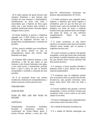                                                    dias—Os  sobreviventes  lamentam  seu 
  22  E  todos  aqueles  de  quem  haviam  sido    destino. Aproximadamente 33–34 d.C.  
expulsos  demônios  e  que  haviam  sido            
curados  de  suas  doenças  e  enfermidades,         1  E  então  aconteceu  que,  segundo  nosso 
manifestaram  ao  povo  com  toda  a               registro,  e  sabemos  que  nosso  registro  é 
sinceridade  que  o  Espírito  de  Deus  agira     verdadeiro,  pois  eis  que  foi  feito  por  um 
sobre  eles  e  que  haviam  sido  curados;  e     homem justo—pois em verdade fez muitos 
também mostraram sinais e fizeram alguns           milagres  em  nome  de  Jesus;  e  nenhum 
milagres entre o povo.                             homem havia que pudesse fazer um milagre 
                                                   em  nome  de  Jesus,  se  não  estivesse 
  23  Assim  também  se  passou  o  trigésimo      completamente          limpo        de      suas 
segundo  ano.  E  Néfi  clamou  ao  povo,  no      iniqüidades—  
princípio  do  trigésimo  terceiro  ano,  e         
pregou‐lhes arrependimento e remissão de             2  E  então  aconteceu,  se  não  houve 
pecados.                                           equívoco na maneira pela qual esse homem 
                                                   calculou  nosso  tempo,  que  se  passou  o 
  24  Ora,  quisera  também  que  recordásseis     trigésimo terceiro ano;  
que  não  houve,  dentre  os  que  se               
arrependeram,  quem  não  tivesse  sido              3 E o povo começou a esperar com grande 
batizado com água.                                 ansiedade o sinal que havia sido anunciado 
                                                   por Samuel, o profeta lamanita, sim, a época 
  25  Portanto  Néfi  ordenou  homens  a  este     em  que  deveria  haver  trevas  durante  três 
ministério,  a  fim  de  que  todos  os  que       dias na face da terra.  
viessem  a  eles  fossem  batizados  com  água;     
e  isto  como  prova  e  testemunho,  perante        4  E  começou  a  haver  grandes  dúvidas  e 
Deus  e  para  o  povo,  de  que  se  haviam       disputas  entre  o  povo,  apesar  dos  muitos 
arrependido e recebido a remissão de seus          sinais já manifestados.  
pecados.                                            
                                                     5  E  aconteceu  que  no  trigésimo  quarto 
  26  E  no  princípio  desse  ano  muitos         ano, no primeiro mês, no quarto dia do mês, 
receberam o batismo do arrependimento; e           levantou‐se  uma  grande  tormenta  como 
assim se passou a maior parte do ano.              nunca  antes  havia  sido  vista  em  toda  a 
                                                   terra.  
TERCEIRO NÉFI                                       
                                                     6  E  houve  também  uma  grande  e  terrível 
LIVRO DE NÉFI                                      tempestade;  e  houve  terríveis  trovões  que 
                                                   sacudiram  toda  a  terra  como  se  ela  fosse 
FILHO  DE  NÉFI,  QUE  ERA  FILHO  DE              rachar‐se ao meio.  
HELAMÃ                                              
                                                     7 E houve relâmpagos tão resplandecentes 
CAPÍTULO 8                                         como nunca vistos em toda a terra.  
                                                    
Tempestades,         terremotos,     incêndios,      8 E a cidade de Zaraenla incendiou‐se.  
furacões  e  cataclismos  atestam  a                
crucificação  de  Cristo—Muita  gente  é             9  E  a  cidade  de  Morôni  submergiu  nas 
morta—Trevas  cobrem  a  terra  por  três 
 