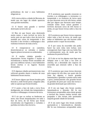 profundezas  do  mar  e  seus  habitantes                 
afogaram‐se.                                               19  E  aconteceu  que  quando  cessaram  os 
                                                         trovões  e  os  relâmpagos  e  a  tormenta  e  a 
  10 E a terra cobriu a cidade de Moronia, de            tempestade  e  os  tremores  de  terra—pois 
modo  que  em  lugar  da  cidade  apareceu               eis que duraram cerca de três horas, sendo 
uma grande montanha.                                     dito  por  alguns  que  duraram  mais  tempo; 
                                                         contudo  todas  essas  coisas  grandes  e 
  11  E  houve  uma  grande  e  terrível                 terríveis  duraram  cerca  de  três  horas—e 
destruição na terra do sul.                              então, eis que houve trevas sobre a face da 
                                                         terra.  
  12  Mas  eis  que  houve  uma  destruição               
muito  maior  e  mais  terrível  na  terra  do             20 E aconteceu que houve trevas espessas 
norte;  pois  eis  que  toda  a  face  da  terra  foi    sobre  toda  a  face  da  terra,  de  modo  que 
mudada  por  causa  da  tempestade  e  dos               todos  os  habitantes  que  não  haviam  caído 
furacões  e  dos  trovões  e  relâmpagos  e  dos         podiam sentir o vapor da escuridão.  
violentos tremores de toda a terra.                       
                                                           21  E  por  causa  da  escuridão  não  podia 
  13  E  romperam‐se  os  caminhos,                      haver  luz  nem  velas  nem  tochas;  nem 
desnivelaram‐se  as  estradas  e  muitos                 conseguiram  fazer  fogo  com  sua  lenha  fina 
lugares planos tornaram‐se acidentados.                  e  extremamente  seca,  de  modo  que  luz 
                                                         nenhuma foi possível haver.  
  14  E  muitas  cidades  grandes  e                      
importantes  foram  tragadas  e  muitas  se                22 E não se via luz alguma nem fogo nem 
incendiaram  e  muitas  foram  sacudidas  até            lampejo  nem  o  sol  nem  a  lua  nem  as 
que seus edifícios ruíram; e seus habitantes             estrelas,  tal  a  densidade  dos  vapores  de 
foram  mortos  e  os  lugares  ficaram                   escuridão  que  estavam  sobre  a  face  da 
devastados.                                              terra.  
                                                          
  15 E algumas cidades permaneceram; mas                   23  E  aconteceu  que  essas  trevas  duraram 
sofreram  grandes  danos  e  muitos  de  seus            pelo  espaço  de  três  dias,  nos  quais  não  foi 
habitantes foram mortos.                                 vista  luz  alguma;  e  houve  grandes 
                                                         lamentações e gemidos e pranto entre todo 
  16 E houve alguns que foram levados pelo               o povo, continuamente; sim, grandes foram 
furacão e, onde foram parar, ninguém sabe;               os gemidos do povo por causa das trevas e 
sabe‐se apenas que foram levados.                        da grande destruição que sobreviera.  
                                                          
  17  E  assim  a  face  de  toda  a  terra  ficou         24  E  em  um  lugar  eles  foram  ouvidos 
desfigurada,  em  virtude  das  tempestades  e           lamentando‐se  e  dizendo:  Oh!  Se  nos 
trovões e relâmpagos e tremores de terra.                tivéssemos arrependido antes deste grande 
                                                         e  terrível  dia,  nossos  irmãos  teriam  sido 
  18  E  eis  que  as  rochas  se  fenderam  ao          poupados  e  não  teriam  sido  queimados 
meio;  elas  foram  despedaçadas  em  toda  a            naquela grande cidade de Zaraenla.  
face  da  terra,  de  tal  forma  que  foram              
encontradas  em  fragmentos  e  rachadas  e                25  E  em  outro  lugar  eles  foram  ouvidos 
partidas em toda a face da terra.                        queixando‐se  e  lamentando‐se,  dizendo: 
                                                         Oh!  Se  nos  tivéssemos  arrependido  antes 
 