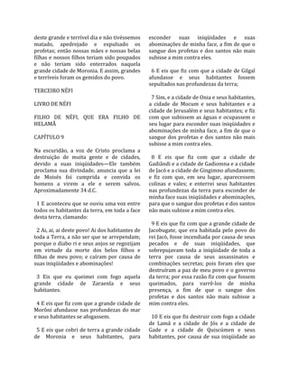 deste grande e terrível dia e não tivéssemos         esconder  suas  iniqüidades  e  suas 
matado,  apedrejado  e  expulsado  os                abominações de minha face, a fim de que o 
profetas; então nossas mães e nossas belas           sangue  dos  profetas  e  dos  santos  não  mais 
filhas e nossos filhos teriam sido poupados          subisse a mim contra eles.  
e  não  teriam  sido  enterrados  naquela             
grande cidade de Moronia. E assim, grandes             6  E  eis  que  fiz  com  que  a  cidade  de  Gilgal 
e terríveis foram os gemidos do povo.                afundasse  e  seus  habitantes  fossem 
                                                     sepultados nas profundezas da terra;  
TERCEIRO NÉFI                                         
                                                       7 Sim, e a cidade de Onia e seus habitantes, 
LIVRO DE NÉFI                                        a  cidade  de  Mocum  e  seus  habitantes  e  a 
                                                     cidade de Jerusalém e seus habitantes; e fiz 
FILHO  DE  NÉFI,  QUE  ERA  FILHO  DE                com que subissem as águas e ocupassem o 
HELAMÃ                                               seu lugar para esconder suas iniqüidades e 
                                                     abominações de minha face, a fim de que o 
CAPÍTULO 9                                           sangue  dos  profetas  e  dos  santos  não  mais 
                                                     subisse a mim contra eles.  
Na  escuridão,  a  voz  de  Cristo  proclama  a       
destruição  de  muita  gente  e  de  cidades,          8  E  eis  que  fiz  com  que  a  cidade  de 
devido  a  suas  iniqüidades—Ele  também             Gadiândi e a cidade de Gadiomna e a cidade 
proclama  sua  divindade,  anuncia  que  a  lei      de Jacó e a cidade de Gingimno afundassem; 
de  Moisés  foi  cumprida  e  convida  os            e  fiz  com  que,  em  seu  lugar,  aparecessem 
homens  a  virem  a  ele  e  serem  salvos.          colinas  e  vales;  e  enterrei  seus  habitantes 
Aproximadamente 34 d.C.                              nas profundezas da terra para esconder de 
                                                     minha face suas iniqüidades e abominações, 
  1 E aconteceu que se ouviu uma voz entre           para que o sangue dos profetas e dos santos 
todos os habitantes da terra, em toda a face         não mais subisse a mim contra eles.  
desta terra, clamando:                                
                                                       9 E eis que fiz com que a grande cidade de 
  2 Ai, ai, ai deste povo! Ai dos habitantes de      Jacobugate,  que  era  habitada  pelo  povo  do 
toda a Terra, a não ser que se arrependam;           rei Jacó, fosse incendiada por causa de seus 
porque o diabo ri e seus anjos se regozijam          pecados  e  de  suas  iniqüidades,  que 
em  virtude  da  morte  dos  belos  filhos  e        sobrepujavam  toda  a  iniqüidade  de  toda  a 
filhas  de  meu  povo;  e  caíram  por  causa  de    terra  por  causa  de  seus  assassinatos  e 
suas iniqüidades e abominações!                      combinações  secretas;  pois  foram  eles  que 
                                                     destruíram a paz de meu povo e o governo 
  3  Eis  que  eu  queimei  com  fogo  aquela        da terra; por essa razão fiz com que fossem 
grande  cidade  de  Zaraenla  e  seus                queimados,  para  varrê‐los  de  minha 
habitantes.                                          presença,  a  fim  de  que  o  sangue  dos 
                                                     profetas  e  dos  santos  não  mais  subisse  a 
  4 E eis que fiz com que a grande cidade de         mim contra eles.  
Morôni  afundasse  nas  profundezas  do  mar          
e seus habitantes se afogassem.                        10 E eis que fiz destruir com fogo a cidade 
                                                     de  Lamã  e  a  cidade  de  Jós  e  a  cidade  de 
  5 E eis que cobri de terra a grande cidade         Gade  e  a  cidade  de  Quiscúmen  e  seus 
de  Moronia  e  seus  habitantes,  para              habitantes,  por  causa  de  sua  iniqüidade  ao 
 