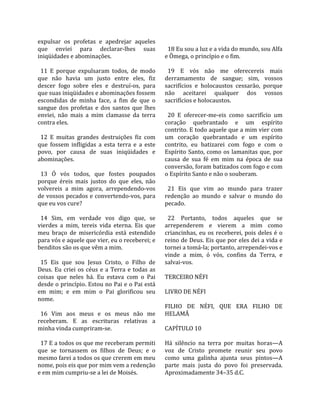expulsar  os  profetas  e  apedrejar  aqueles             
que  enviei  para  declarar‐lhes  suas                     18 Eu sou a luz e a vida do mundo, sou Alfa 
iniqüidades e abominações.                               e Ômega, o princípio e o fim.  
                                                          
  11  E  porque  expulsaram  todos,  de  modo              19  E  vós  não  me  oferecereis  mais 
que  não  havia  um  justo  entre  eles,  fiz            derramamento  de  sangue;  sim,  vossos 
descer  fogo  sobre  eles  e  destruí‐os,  para          sacrifícios  e  holocaustos  cessarão,  porque 
que suas iniqüidades e abominações fossem                não  aceitarei  qualquer  dos  vossos 
escondidas  de  minha  face,  a  fim  de  que  o         sacrifícios e holocaustos.  
sangue  dos  profetas  e  dos  santos  que  lhes          
enviei,  não  mais  a  mim  clamasse  da  terra            20  E  oferecer‐me‐eis  como  sacrifício  um 
contra eles.                                             coração  quebrantado  e  um  espírito 
                                                         contrito. E todo aquele que a mim vier com 
  12  E  muitas  grandes  destruições  fiz  com          um  coração  quebrantado  e  um  espírito 
que  fossem  infligidas  a  esta  terra  e  a  este      contrito,  eu  batizarei  com  fogo  e  com  o 
povo,  por  causa  de  suas  iniqüidades  e              Espírito  Santo,  como  os  lamanitas  que,  por 
abominações.                                             causa  de  sua  fé  em  mim  na  época  de  sua 
                                                         conversão, foram batizados com fogo e com 
  13  Ó  vós  todos,  que  fostes  poupados              o Espírito Santo e não o souberam.  
porque  éreis  mais  justos  do  que  eles,  não          
volvereis  a  mim  agora,  arrependendo‐vos                21  Eis  que  vim  ao  mundo  para  trazer 
de vossos pecados e convertendo‐vos, para                redenção  ao  mundo  e  salvar  o  mundo  do 
que eu vos cure?                                         pecado.  
                                                          
  14  Sim,  em  verdade  vos  digo  que,  se               22  Portanto,  todos  aqueles  que  se 
vierdes  a  mim,  tereis  vida  eterna.  Eis  que        arrependerem  e  vierem  a  mim  como 
meu  braço  de  misericórdia  está  estendido            criancinhas,  eu  os  receberei,  pois  deles  é  o 
para vós e aquele que vier, eu o receberei; e            reino de Deus. Eis que por eles dei a vida e 
benditos são os que vêm a mim.                           tornei a tomá‐la; portanto, arrependei‐vos e 
                                                         vinde  a  mim,  ó  vós,  confins  da  Terra,  e 
  15  Eis  que  sou  Jesus  Cristo,  o  Filho  de        salvai‐vos.  
Deus.  Eu  criei  os  céus  e  a  Terra  e  todas  as     
coisas  que  neles  há.  Eu  estava  com  o  Pai         TERCEIRO NÉFI  
desde o princípio. Estou no Pai e o Pai está              
em  mim;  e  em  mim  o  Pai  glorificou  seu            LIVRO DE NÉFI  
nome.                                                     
                                                         FILHO  DE  NÉFI,  QUE  ERA  FILHO  DE 
  16  Vim  aos  meus  e  os  meus  não  me               HELAMÃ  
receberam.  E  as  escrituras  relativas  a               
minha vinda cumpriram‐se.                                CAPÍTULO 10  
                                                          
  17 E a todos os que me receberam permiti               Há  silêncio  na  terra  por  muitas  horas—A 
que  se  tornassem  os  filhos  de  Deus;  e  o          voz  de  Cristo  promete  reunir  seu  povo 
mesmo farei a todos os que crerem em meu                 como  uma  galinha  ajunta  seus  pintos—A 
nome, pois eis que por mim vem a redenção                parte  mais  justa  do  povo  foi  preservada. 
e em mim cumpriu‐se a lei de Moisés.                     Aproximadamente 34–35 d.C.  
 