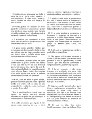                                                        começou a chorar e a gemer novamente por 
  1  E  então  eis  que  aconteceu  que  todo  o       causa da perda de seus parentes e amigos.  
povo  da  terra  ouviu  estas  palavras  e              
testemunhou‐as.  E  após  estas  palavras,               9  E  aconteceu  que  assim  se  passaram  os 
houve  silêncio  na  terra  pelo  espaço  de           três  dias.  E  era  de  manhã  e  dissipou‐se  a 
muitas horas;                                          escuridão  da  face  da  terra  e  a  terra  cessou 
                                                       de  tremer  e  as  rochas  cessaram  de  fender‐
  2  Pois  tão  grande  foi  o  espanto  do  povo      se;  e  cessaram  os  espantosos  gemidos  e 
que todos cessaram de lamentar‐se e gemer              todos os barulhos tumultuosos terminaram.  
pela  perda  de  seus  parentes  que  haviam            
perecido; portanto houve silêncio em toda a              10  E  a  terra  ajuntou‐se  novamente  e 
terra pelo espaço de muitas horas.                     firmou‐se;  e  cessaram  os  lamentos  e  o 
                                                       pranto e os gemidos daqueles que estavam 
  3  E  aconteceu  que  novamente  o  povo             vivos;  e  seu  pranto  transformou‐se  em 
ouviu uma voz; e todo o povo ouviu‐a e deu             alegria  e  suas  lamentações  em  louvores  e 
testemunho dela, que dizia:                            graças  ao  Senhor  Jesus  Cristo,  seu 
                                                       Redentor.  
  4  Ó  povo  destas  grandes  cidades  que             
caíram, que sois descendentes de Jacó, sim,              11  E  até  aqui  se  cumpriram  as  escrituras 
que  sois  da  casa  de  Israel,  quantas  vezes       proferidas pelos profetas.  
vos  ajuntei  como  a  galinha  ajunta  seus            
pintos sob as asas e alimentei‐vos!                      12 E foi a parte mais justa do povo que se 
                                                       salvou;  e  foram  aqueles  que  receberam  os 
  5  E  novamente,  quantas  vezes  vos  quis          profetas  e  não  os  apedrejaram;  e  foram 
ajuntar  como  a  galinha  ajunta  seus  pintos        aqueles  que  não  haviam  derramado  o 
sob  as  asas,  sim,  ó  povo  da  casa  de  Israel    sangue dos santos, que foram poupados.  
que  haveis  caído;  sim,  ó  povo  da  casa  de        
Israel, vós que habitais em Jerusalém, assim             13  E  foram  poupados  e  não  foram 
como  vós  que  haveis  caído;  sim,  quantas          tragados  nem  sepultados  pela  terra;  e  não 
vezes  quis  ajuntar‐vos  como  a  galinha             se afogaram nas profundezas do mar; e não 
ajunta os seus pintos e não quisestes.                 foram queimados pelo fogo nem esmagados 
                                                       até  morrer;  e  não  foram  arrebatados  pelo 
  6  Ó  vós,  casa  de  Israel  a  quem  poupei,       furacão nem foram sufocados pelo vapor da 
quantas vezes vos ajuntarei como a galinha             fumaça e da escuridão.  
ajunta  seus  pintos  sob  as  asas,  se  vos           
arrependerdes e voltardes a mim com firme                14 E agora, quem ler que entenda; e quem 
propósito de coração!                                  tiver as escrituras, que as examine e veja e 
                                                       considere  se  todas  essas  mortes  e 
  7 Mas se não o fizerdes, ó casa de Israel, os        destruições  por  fogo  e  por  fumaça  e  por 
lugares  de  vossas  moradas  ficarão                  tempestades e por furacões e por aberturas 
desolados até a época em que se cumpra o               na terra para tragá‐los, e todas essas coisas 
convênio que fiz com vossos pais.                      não  são  para  cumprir  as  profecias  de 
                                                       muitos dos santos profetas.  
  8  E  então  aconteceu  que  depois  de  ter          
ouvido  essas  palavras,  eis  que  o  povo              15  Eis  que  vos  digo:  Sim,  muitos 
                                                       testificaram essas coisas na vinda de Cristo 
 