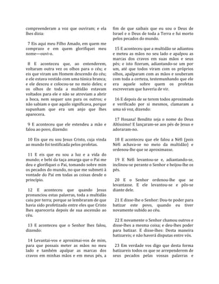 compreenderam  a  voz  que  ouviram;  e  ela            fim  de  que  saibais  que  eu  sou  o  Deus  de 
lhes dizia:                                             Israel e o Deus de toda a Terra e fui morto 
                                                        pelos pecados do mundo.  
  7 Eis aqui meu Filho Amado, em quem me                 
comprazo  e  em  quem  glorifiquei  meu                   15 E aconteceu que a multidão se adiantou 
nome—ouvi‐o.                                            e  meteu  as  mãos  no  seu  lado  e  apalpou  as 
                                                        marcas  dos  cravos  em  suas  mãos  e  seus 
  8  E  aconteceu  que,  ao  entenderem,                pés;  e  isto  fizeram,  adiantando‐se  um  por 
voltaram  outra  vez  os  olhos  para  o  céu;  e       um,  até  que  todos  viram  com  os  próprios 
eis que viram um Homem descendo do céu;                 olhos, apalparam com as mãos e souberam 
e ele estava vestido com uma túnica branca;             com toda a certeza, testemunhando que ele 
e  ele  desceu  e  colocou‐se  no  meio  deles;  e      era  aquele  sobre  quem  os  profetas 
os  olhos  de  toda  a  multidão  estavam               escreveram que haveria de vir.  
voltados para ele e não se atreviam a abrir              
a  boca,  nem  sequer  uns  para  os  outros;  e          16 E depois de se terem todos aproximado 
não sabiam o que aquilo significava, porque             e  verificado  por  si  mesmos,  clamaram  a 
supunham  que  era  um  anjo  que  lhes                 uma só voz, dizendo:  
aparecera.                                               
                                                          17  Hosana!  Bendito  seja  o  nome  do  Deus 
  9  E  aconteceu  que  ele  estendeu  a  mão  e        Altíssimo! E lançaram‐se aos pés de Jesus e 
falou ao povo, dizendo:                                 adoraram‐no.  
                                                         
  10  Eis  que  eu  sou  Jesus  Cristo,  cuja  vinda      18  E  aconteceu  que  ele  falou  a  Néfi  (pois 
ao mundo foi testificada pelos profetas.                Néfi  achava‐se  no  meio  da  multidão)  e 
                                                        ordenou‐lhe que se aproximasse.  
  11  E  eis  que  eu  sou  a  luz  e  a  vida  do       
mundo; e bebi da taça amarga que o Pai me                 19  E  Néfi  levantou‐se  e,  adiantando‐se, 
deu e glorifiquei o Pai, tomando sobre mim              inclinou‐se perante o Senhor e beijou‐lhe os 
os pecados do mundo, no que me submeti à                pés.  
vontade  do  Pai  em  todas  as  coisas  desde  o        
princípio.                                                20  E  o  Senhor  ordenou‐lhe  que  se 
                                                        levantasse.  E  ele  levantou‐se  e  pôs‐se 
  12  E  aconteceu  que  quando  Jesus                  diante dele.  
pronunciou estas palavras, toda a multidão               
caiu por terra; porque se lembraram de que                21 E disse‐lhe o Senhor: Dou‐te poder para 
havia sido profetizado entre eles que Cristo            batizar  este  povo,  quando  eu  tiver 
lhes  apareceria  depois  de  sua  ascensão  ao         novamente subido ao céu.  
céu.                                                     
                                                          22 E novamente o Senhor chamou outros e 
  13  E  aconteceu  que  o  Senhor  lhes  falou,        disse‐lhes a mesma coisa; e deu‐lhes poder 
dizendo:                                                para  batizar.  E  disse‐lhes:  Desta  maneira 
                                                        batizareis; e não haverá disputas entre vós.  
  14  Levantai‐vos  e  aproximai‐vos  de  mim,           
para  que  possais  meter  as  mãos  no  meu              23  Em  verdade  vos  digo  que  desta  forma 
lado  e  também  apalpar  as  marcas  dos               batizareis todos os que se arrependerem de 
cravos  em  minhas  mãos  e  em  meus  pés,  a          seus  pecados  pelas  vossas  palavras  e 
 