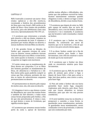                                                       sofrido  muitas  aflições  e  dificuldades,  sim, 
CAPÍTULO 17                                           tantas  que  não  podemos  escrevê‐las  todas, 
                                                      ficamos  imensamente  contentes  quando 
Néfi é instruído a construir um navio—Seus            chegamos à costa; e demos ao lugar o nome 
irmãos  opõem‐se  a  ele—Ele  exorta‐os,              de Abundância, devido a suas muitas frutas.  
recontando  a  história  dos  procedimentos            
de Deus para com Israel—Néfi enche‐se do                7 E aconteceu que depois de estar eu, Néfi, 
poder de Deus—Seus irmãos são proibidos               pelo  espaço  de  muitos  dias  na  terra  de 
de tocá‐lo, para não definharem como uma              Abundância, ouvi a voz do Senhor, dizendo: 
cana seca. Aproximadamente 592–591 a.C.               Levanta‐te  e  vai  à  montanha.  E  aconteceu 
                                                      que me levantei e subi à montanha e clamei 
  1  E  aconteceu  que  reiniciamos  a  jornada       ao Senhor.  
pelo  deserto  e,  dali  em  diante,  viajamos  na     
direção  aproximada  do  leste.  E  viajamos  e         8  E  aconteceu  que  o  Senhor  me  falou, 
passamos por muitas aflições no deserto; e            dizendo:  Tu  construirás  um  navio  da 
nossas mulheres tiveram filhos no deserto.            maneira  que  eu  te  mostrarei,  a  fim  de  que 
                                                      eu leve o teu povo através destas águas.  
  2  E  tão  grandes  foram  as  bênçãos  do           
Senhor  que,  enquanto  vivemos  de  carne              9  E  eu  disse:  Senhor,  aonde  irei  a  fim  de 
crua  no  deserto,  nossas  mulheres  tiveram         encontrar  minério  para  fundir  e  fazer 
bastante leite para seus filhos e eram fortes,        ferramentas, com o fito de construir o navio 
sim, tanto quanto os homens; e começaram              do modo que tu me mostraste?  
a suportar as viagens sem murmurar.                    
                                                        10  E  aconteceu  que  o  Senhor  me  disse 
  3  E  assim  vemos  que  os  mandamentos  de        onde  eu  encontraria  minério  para  fazer 
Deus  devem  ser  cumpridos.  E  se  os  filhos       ferramentas.  
dos  homens  guardam  os  mandamentos  de              
Deus,  ele  alimenta‐os  e  fortalece‐os  e  dá‐        11 E aconteceu que eu, Néfi, fiz um fole de 
lhes meios pelos quais poderão cumprir as             peles  de  animais  para  avivar  o  fogo;  e 
coisas  que  lhes  ordenou;  portanto  ele  nos       depois  de  haver  feito  o  fole  para  avivar  o 
deu  os  meios  de  sobrevivermos  enquanto           fogo, bati duas pedras, uma contra a outra, 
permanecíamos no deserto.                             para fazer fogo.  
                                                       
  4 E permanecemos no deserto pelo espaço               12  Pois  até  então  o  Senhor  não  nos  havia 
de muitos anos, sim, oito anos no deserto.            permitido  fazer  muito  fogo,  enquanto 
                                                      viajávamos  pelo  deserto,  pois  disse:  Farei 
  5 E chegamos à terra a que demos o nome             com  que  vossos  alimentos  se  tornem 
de Abundância, por causa das muitas frutas            saborosos,  para  que  não  vos  seja  preciso 
e  também  do  mel  silvestre;  e  todas  essas       cozinhá‐los.  
coisas foram preparadas pelo Senhor, a fim             
de  que  não  perecêssemos.  E  vimos  o  mar,          13 E serei também vossa luz no deserto; e 
ao  qual  demos  o  nome  de  Irreântum,  que         prepararei  o  caminho  a  vossa  frente,  se 
significa muitas águas.                               guardardes  meus  mandamentos;  portanto, 
                                                      se  guardardes  meus  mandamentos,  sereis 
  6 E aconteceu que armamos nossas tendas             conduzidos à terra da promissão; e sabereis 
perto  da  costa  e,  apesar  de  havermos            que sois conduzidos por mim.  
 