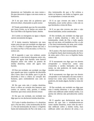 desejarem  ser  batizados  em  meu  nome—               dou  testemunho  de  que  o  Pai  ordena  a 
Eis que descereis à água e em meu nome os               todos os homens, em todos os lugares, que 
batizareis.                                             se arrependam e creiam em mim.  
                                                         
  24  E  eis  que  estas  são  as  palavras  que          33  E  os  que  crerem  em  mim  e  forem 
devereis dizer, chamando‐os pelo nome:                  batizados,  esses  serão  salvos;  e  eles  são  os 
                                                        que herdarão o reino de Deus.  
  25 Tendo autoridade que me foi concedida               
por  Jesus  Cristo,  eu  te  batizo  em  nome  do         34  E  os  que  não  crerem  em  mim  e  não 
Pai e do Filho e do Espírito Santo. Amém.               forem batizados, serão condenados.  
                                                         
  26 E então os imergireis na água e depois               35  Em  verdade,  em  verdade  vos  digo  que 
saireis novamente da água.                              esta  é  minha  doutrina  e  dela  vos  dou 
                                                        testemunho,  vindo  do  Pai;  e  todo  aquele 
  27  E  desta  maneira  batizareis  em  meu            que crê em mim, crê também no Pai; e a ele 
nome, pois eis que em verdade vos digo que              o Pai dará testemunho de mim, pois visitá‐
o Pai e o Filho e o Espírito Santo são um; e            lo‐á com fogo e com o Espírito Santo.  
eu estou no Pai e o Pai em mim; e o Pai e eu             
somos um.                                                 36 E assim o Pai dará testemunho de mim 
                                                        e o Espírito Santo dará testemunho do Pai e 
  28  E  segundo  o  que  vos  ordenei,  assim          de  mim;  pois  o  Pai  e  eu  e  o  Espírito  Santo 
batizareis; e não haverá disputas entre vós,            somos um.  
como  até  agora  tem  havido;  nem  haverá              
disputas  entre  vós  sobre  os  pontos  de               37  E  novamente  vos  digo  que  vos  deveis 
minha  doutrina,  como  até  agora  tem                 arrepender  e  tornar‐vos  como  uma 
havido.                                                 criancinha  e  serdes  batizados  em  meu 
                                                        nome,  ou  não  podereis,  de  modo  algum, 
  29  Pois  em  verdade,  em  verdade  vos  digo        receber estas coisas.  
que aquele que tem o espírito de discórdia               
não  é  meu,  mas  é  do  diabo,  que  é  o  pai  da      38  E  novamente  vos  digo  que  vos  deveis 
discórdia  e  leva  a  cólera  ao  coração  dos         arrepender e ser batizados em meu nome e 
homens,  para  contenderem  uns  com  os                tornar‐vos  como  uma  criancinha,  ou  não 
outros.                                                 podereis, de modo algum, herdar o reino de 
                                                        Deus.  
  30  Eis  que  esta  não  é  minha  doutrina,           
levar  a  cólera  ao  coração  dos  homens,  uns          39  Em  verdade,  em  verdade  vos  digo  que 
contra  os  outros;  esta,  porém,  é  minha            esta  é  minha  doutrina  e  os  que  edificam 
doutrina: que estas coisas devem cessar.                sobre isto edificam sobre minha rocha; e as 
                                                        portas  do  inferno  não  prevalecerão  contra 
  31  Eis  que  em  verdade,  em  verdade  vos          eles.  
digo que eu vos declararei minha doutrina.               
                                                          40  E  aqueles  que  declararem  mais  ou 
  32 E esta é minha doutrina e é a doutrina             menos  do  que  isto  e  estabelecerem‐no 
que o Pai me deu; e dou testemunho do Pai               como  minha  doutrina,  esses  vêm  do  mal  e 
e o Pai dá testemunho de mim e o Espírito               não  edificam  sobre  a  minha  rocha,  mas 
Santo dá testemunho do Pai e de mim; e eu               edificam  sobre  um  alicerce  de  areia;  e  as 
 