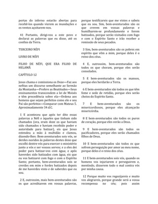 portas  do  inferno  estarão  abertas  para           porque  testificareis  que  me  vistes  e  sabeis 
recebê‐los  quando  vierem  as  inundações  e         que  eu  sou.  Sim,  bem‐aventurados  são  os 
os ventos açoitarem‐nos.                              que  crerem  em  vossas  palavras  e 
                                                      humilharem‐se  profundamente  e  forem 
  41  Portanto,  dirigi‐vos  a  este  povo  e         batizados, porque serão visitados com fogo 
declarai  as  palavras  que  eu  disse,  até  os      e  com  o  Espírito  Santo  e  irão  receber  a 
confins da Terra.                                     remissão de seus pecados.  
                                                       
TERCEIRO NÉFI                                           3 Sim, bem‐aventurados são os pobres em 
                                                      espírito  que  vêm  a  mim,  porque  deles  é  o 
LIVRO DE NÉFI                                         reino dos céus.  
                                                       
FILHO  DE  NÉFI,  QUE  ERA  FILHO  DE                   4  E,  outrossim,  bem‐aventurados  são 
HELAMÃ                                                todos  os  que  choram,  porque  eles  serão 
                                                      consolados.  
CAPÍTULO 12                                            
                                                        5  E  bem‐aventurados  são  os  mansos, 
Jesus chama e comissiona os Doze—Faz aos              porque eles herdarão a Terra.  
nefitas  um  discurso  semelhante  ao  Sermão          
da Montanha—Profere as Beatitudes—Seus                  6 E bem‐aventurados são todos os que têm 
ensinamentos  transcendem  a  lei  de  Moisés         fome  e  sede  de  retidão,  porque  eles  serão 
e  têm  precedência  sobre  ela—Ordena  aos           cheios do Espírito Santo.  
homens que sejam perfeitos como ele e seu              
Pai são perfeitos—Comparar com Mateus 5.                7      E   bem‐aventurados         são      os 
Aproximadamente 34 d.C.                               misericordiosos,  porque  eles  alcançarão 
                                                      misericórdia.  
  1  E  aconteceu  que  após  ter  dito  essas         
palavras  a  Néfi  e  àqueles  que  tinham  sido        8  E  bem‐aventurados  são  todos  os  puros 
chamados  (ora,  eram  doze  os  que  haviam          de coração, porque eles verão a Deus.  
sido  chamados  e  haviam  recebido  poder  e          
autoridade  para  batizar),  eis  que  Jesus            9  E  bem‐aventurados  são  todos  os 
estendeu  a  mão  à  multidão  e  clamou,             pacificadores,  porque  eles  serão  chamados 
dizendo‐lhes: Bem‐aventurados sois vós, se            filhos de Deus.  
derdes ouvidos às palavras destes doze que             
escolhi dentre vós para exercer o ministério            10  E  bem‐aventurados  são  todos  os  que 
junto a vós e ser vossos servos; e a eles dei         sofrem perseguição por amor ao meu nome, 
poder  para  batizar‐vos  com  água;  e  após         porque deles é o reino dos céus.  
haverdes  sido  batizados  com  água,  eis  que        
eu  vos  batizarei  com  fogo  e  com  o  Espírito      11 E bem‐aventurados sois vós, quando os 
Santo;  portanto,  bem‐aventurados  sois  se          homens  vos  injuriarem  e  perseguirem  e, 
crerdes  em  mim  e  fordes  batizados  depois        mentindo,  disserem  todo  o  mal  contra  vós 
de me haverdes visto e de saberdes que eu             por minha causa.  
sou.                                                   
                                                        12  Porque  muito  vos  regozijareis  e  muito 
  2 E, outrossim, mais bem‐aventurados são            vos  alegrareis,  porque  grande  será  a  vossa 
os  que  acreditarem  em  vossas  palavras,           recompensa  no  céu;  pois  assim 
 