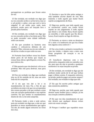 perseguiram  os  profetas  que  foram  antes            
de vós.                                                  21  Ouvistes  o  que  foi  dito  pelos  antigos  e 
                                                       está  também  escrito  diante  de  vós:  Não 
  13  Em  verdade,  em  verdade  vos  digo  que        matarás;  e  todo  aquele  que  matar  ficará 
eu vos concedo serdes o sal da terra; mas se           sujeito ao julgamento de Deus.  
o  sal  perder  o  sabor,  com  que  será  a  terra     
salgada?  O  sal  então  para  nada  mais                22  Digo‐vos,  porém,  que  todo  aquele  que 
prestará,  senão  para  ser  lançado  fora  e          se  encolerizar  contra  seu  irmão  ficará 
pisado pelos homens.                                   sujeito  ao  seu  julgamento.  E  todo  aquele 
                                                       que  disser  a  seu  irmão:  Raca,  ficará  sujeito 
  14  Em  verdade,  em  verdade  vos  digo  que        ao  conselho;  e  todo  aquele  que  lhe  disser: 
eu vos concedo serdes a luz deste povo. Não            Louco, ficará sujeito ao fogo do inferno.  
se  pode  esconder  uma  cidade  edificada              
sobre um monte.                                          23 Portanto, se vieres a mim ou desejares 
                                                       vir  a  mim  e  te  lembrares  de  que  teu  irmão 
  15  Eis  que  acendem  os  homens  uma               tem alguma coisa contra ti—  
candeia  e  colocam‐na  debaixo  de  um                 
alqueire? Não, colocam‐na em um velador e                24 Vai a teu irmão e primeiro reconcilia‐te 
ela dá luz a todos os que estão na casa.               com  teu  irmão;  e  depois  vem  a  mim  com 
                                                       firme  propósito  de  coração  e  eu  te 
  16  Portanto  fazei  brilhar  vossa  luz  diante     receberei.  
deste  povo  de  tal  forma  que  vejam  as             
vossas boas obras e glorifiquem a vosso Pai,             25  Concilia‐te  depressa  com  o  teu 
que está no céu.                                       adversário, enquanto estás no caminho com 
                                                       ele,  para  que  ele  não  te  prenda  a  qualquer 
  17 Não penseis que vim destruir a lei ou os          momento e tu sejas lançado na prisão.  
profetas.  Não  vim  para  destruir,  mas  para         
cumprir.                                                 26 Em verdade, em verdade te digo que de 
                                                       nenhum  modo  sairás  de  lá  até  que  tenhas 
  18 Pois em verdade vos digo que nenhum               pago o último senine. E enquanto estiveres 
jota  ou  til  foi  omitido  da  lei,  mas  em  mim    na prisão, poderás pagar um senine sequer? 
toda ela foi cumprida.                                 Em verdade, em verdade te digo que não.  
                                                        
  19  E  eis  que  vos  dei  a  lei  e  os               27  Eis  que  foi  escrito  pelos  antigos  que 
mandamentos  de  meu  Pai,  a  fim  de  que            não cometerás adultério;  
acrediteis em mim e de que vos arrependais              
dos vossos pecados e de que venhais a mim                28  Digo‐vos,  porém,  que  todo  aquele  que 
com um coração quebrantado e um espírito               atentar  numa  mulher  para  a  cobiçar,  já  em 
contrito.  Eis  que  tendes  os  mandamentos           seu coração cometeu adultério.  
diante de vós e a lei está cumprida.                    
                                                         29  Eis  que  vos  dou  mandamento  de  que 
  20  Portanto  vinde  a  mim  e  sede  salvos;        não  deixeis  que  qualquer  dessas  coisas 
pois em verdade vos digo que, a não ser que            entre em vosso coração.  
guardeis  os  meus  mandamentos  que  agora             
vos  dei,  de  modo  algum  entrareis  no  reino         30  Porque  é  melhor  que  repudieis  essas 
dos céus.  
 