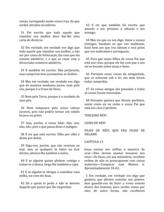 coisas, carregando assim vossa cruz, do que               
serdes atirados no inferno.                                43  E  eis  que  também  foi  escrito  que 
                                                         amarás  o  teu  próximo  e  odiarás  o  teu 
  31  Foi  escrito  que  todo  aquele  que               inimigo;  
repudiar  sua  mulher  deve  dar‐lhe  uma                 
carta de divórcio.                                         44 Mas eis que eu vos digo: Amai a vossos 
                                                         inimigos,  bendizei  os  que  vos  maldizem, 
  32  Em  verdade,  em  verdade  vos  digo  que          fazei  bem  aos  que  vos  odeiam  e  orai  pelos 
todo aquele que repudiar sua mulher, a não               que vos maltratam e perseguem;  
ser por causa de fornicação, faz com que ela              
cometa  adultério;  e  o  que  se  casar  com  a           45 Para que sejais filhos de vosso Pai que 
divorciada cometerá adultério.                           está nos céus; porque ele faz com que o seu 
                                                         sol se levante sobre maus e bons.  
  33  E  também  foi  escrito:  Não  perjurarás,          
mas cumprirás teus juramentos ao Senhor.                   46  Portanto  essas  coisas  da  antigüidade, 
                                                         que  se  achavam  sob  a  lei,  em  mim  foram 
  34  Mas  em  verdade,  em  verdade  vos  digo          todas cumpridas.  
que  de  maneira  nenhuma  jureis;  nem  pelo             
céu, porque é o trono de Deus;                             47  As  coisas  antigas  são  passadas  e  todas 
                                                         as coisas foram renovadas.  
  35 Nem pela Terra, porque é o escabelo de               
seus pés;                                                  48  Portanto  quisera  que  fôsseis  perfeitos, 
                                                         assim  como  eu  ou  como  o  vosso  Pai  que 
  36  Nem  tampouco  pela  vossa  cabeça                 está nos céus é perfeito.  
jurareis,  pois  não  podeis  tornar  um  cabelo          
branco ou preto;                                         TERCEIRO NÉFI  
                                                          
  37  Seja,  porém,  o  vosso  falar:  Sim,  sim;        LIVRO DE NÉFI  
não, não; pois o que passa disso é maligno.               
                                                         FILHO  DE  NÉFI,  QUE  ERA  FILHO  DE 
  38  E  eis  que  está  escrito:  Olho  por  olho  e    HELAMÃ  
dente por dente.                                          
                                                         CAPÍTULO 13  
  39  Digo‐vos,  porém,  que  não  resistais  ao          
mal;  mas  se  qualquer  te  bater  na  face             Jesus  ensina  aos  nefitas  a  maneira  de 
direita, oferece‐lhe também a outra;                     orar—Eles  devem  ajuntar  tesouros  nos 
                                                         céus—Os Doze, em seu ministério, recebem 
  40  E  se  alguém  quiser  pleitear  contigo  e        ordem  de  não  se  preocuparem  com  coisas 
tomar‐te a túnica, larga‐lhe também a capa;              materiais—Comparar  com  Mateus  6. 
                                                         Aproximadamente 34 d.C.  
  41 E se alguém te obrigar a caminhar uma                
milha, vai com ele duas.                                   1  Em  verdade,  em  verdade  vos  digo  que 
                                                         gostaria  que  désseis  esmolas  aos  pobres; 
  42  Dá  a  quem  te  pedir  e  não  te  desvies        mas  guardai‐vos  de  fazer  a  vossa  esmola 
daquele que quiser que lhe emprestes.                    diante  dos  homens,  para  serdes  vistos  por 
                                                         eles;  de  outra  forma,  não  recebereis 
 