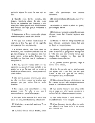 galardão  algum  de  vosso  Pai  que  está  no         como  nós  perdoamos  aos  nossos 
céu.                                                   devedores.  
                                                        
  2  Quando,  pois,  derdes  esmolas,  não               12 E não nos induzas à tentação, mas livra‐
toqueis  trombeta  diante  de  vós,  como              nos do mal.  
fazem  os  hipócritas  nas  sinagogas  e  nas           
ruas, para serem glorificados pelos homens.              13 Pois teu é o reino e o poder e a glória, 
Em  verdade  vos  digo  que  já  receberam  o          para sempre. Amém.  
seu galardão.                                           
                                                         14 Pois se aos homens perdoardes as suas 
  3 Mas quando tu deres esmola, não saiba a            ofensas,  vosso  Pai  Celestial  também  vos 
tua mão esquerda o que faz a direita;                  perdoará.  
                                                        
  4  Para  que  tuas  esmolas  sejam  dadas  em          15  Mas  se  aos  homens  não  perdoardes  as 
segredo;  e  teu  Pai,  que  vê  em  segredo,          suas  ofensas,  tampouco  vosso  Pai  vos 
recompensar‐te‐á abertamente.                          perdoará as vossas ofensas.  
                                                        
  5  E  quando  orares,  não  faças  como  os            16  Ademais,  quando  jejuardes,  não  sejais 
hipócritas,  que  se  comprazem  em  orar  em          como os hipócritas, porque eles desfiguram 
pé  nas  sinagogas  e  nas  esquinas  das  ruas        o  rosto  para  que  aos  homens  pareça  que 
para  serem  vistos  pelos  homens.  Em                jejuam.  Em  verdade  vos  digo  que  já 
verdade  vos  digo  que  eles  já  receberam  o        receberam o seu galardão.  
seu galardão.                                           
                                                         17  Tu,  porém,  quando  jejuares,  unge  a 
  6  Mas  tu,  quando  orares,  entra  no  teu         cabeça e lava o rosto.  
aposento  e,  quando  tiveres  fechado  a  tua          
porta,  ora  a  teu  Pai  que  está  em  oculto;  e      18  A  fim  de  que  não  pareça  aos  homens 
teu Pai, que vê em oculto, recompensar‐te‐á            que  jejuas,  mas  a  teu  Pai,  que  está  em 
abertamente.                                           oculto;  e  teu  Pai,  que  vê  em  oculto, 
                                                       recompensar‐te‐á abertamente.  
  7  Vós,  porém,  quando  orardes,  não  useis         
de  vãs  repetições  como  os  gentios,  que             19  Não  entesoureis  para  vós  tesouros  na 
pensam  que  por  muito  falarem  serão                Terra, onde a traça e a ferrugem consomem 
ouvidos.                                               e onde os ladrões minam e roubam.  
                                                        
  8  Não  sejais,  pois,  semelhantes  a  eles,          20  Mas  ajuntai  tesouros  nos  céus,  onde 
porque  vosso  Pai  sabe  o  que  vos  é               nem  a  traça  nem  a  ferrugem  consomem  e 
necessário antes que vós lho peçais.                   onde os ladrões não minam nem roubam.  
                                                        
  9  Portanto  assim  orareis:  Pai  nosso  que          21  Pois  onde  estiver  o  vosso  tesouro,  aí 
estás nos céus, santificado seja o teu nome.           estará também o vosso coração.  
                                                        
  10 Seja feita a tua vontade assim na Terra             22  A  luz  do  corpo  são  os  olhos;  se,  pois, 
como no céu.                                           teus  olhos  forem  bons,  todo  o  teu  corpo 
                                                       será cheio de luz;  
  11  E  perdoa‐nos  as  nossas  dívidas,  assim 
 
