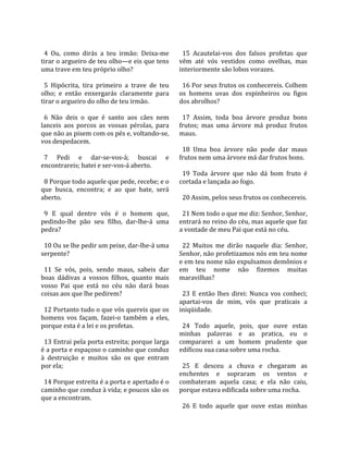                                                        
  4  Ou,  como  dirás  a  teu  irmão:  Deixa‐me         15  Acautelai‐vos  dos  falsos  profetas  que 
tirar o argueiro de teu olho—e eis que tens           vêm  até  vós  vestidos  como  ovelhas,  mas 
uma trave em teu próprio olho?                        interiormente são lobos vorazes.  
                                                       
  5  Hipócrita,  tira  primeiro  a  trave  de  teu      16 Por seus frutos os conhecereis. Colhem 
olho;  e  então  enxergarás  claramente  para         os  homens  uvas  dos  espinheiros  ou  figos 
tirar o argueiro do olho de teu irmão.                dos abrolhos?  
                                                       
  6  Não  deis  o  que  é  santo  aos  cães  nem        17  Assim,  toda  boa  árvore  produz  bons 
lanceis  aos  porcos  as  vossas  pérolas,  para      frutos;  mas  uma  árvore  má  produz  frutos 
que não as pisem com os pés e, voltando‐se,           maus.  
vos despedacem.                                        
                                                        18  Uma  boa  árvore  não  pode  dar  maus 
  7  Pedi  e  dar‐se‐vos‐á;  buscai  e                frutos nem uma árvore má dar frutos bons.  
encontrareis; batei e ser‐vos‐á aberto.                
                                                        19  Toda  árvore  que  não  dá  bom  fruto  é 
  8 Porque todo aquele que pede, recebe; e o          cortada e lançada ao fogo.  
que  busca,  encontra;  e  ao  que  bate,  será        
aberto.                                                 20 Assim, pelos seus frutos os conhecereis.  
                                                       
  9  E  qual  dentre  vós  é  o  homem  que,            21 Nem todo o que me diz: Senhor, Senhor, 
pedindo‐lhe  pão  seu  filho,  dar‐lhe‐á  uma         entrará no reino do céu, mas aquele que faz 
pedra?                                                a vontade de meu Pai que está no céu.  
                                                       
  10 Ou se lhe pedir um peixe, dar‐lhe‐á uma            22  Muitos  me  dirão  naquele  dia:  Senhor, 
serpente?                                             Senhor, não profetizamos nós em teu nome 
                                                      e em teu nome não expulsamos demônios e 
  11  Se  vós,  pois,  sendo  maus,  sabeis  dar      em  teu  nome  não  fizemos  muitas 
boas  dádivas  a  vossos  filhos,  quanto  mais       maravilhas?  
vosso  Pai  que  está  no  céu  não  dará  boas        
coisas aos que lhe pedirem?                             23  E  então  lhes  direi:  Nunca  vos  conheci; 
                                                      apartai‐vos  de  mim,  vós  que  praticais  a 
  12 Portanto tudo o que vós quereis que os           iniqüidade.  
homens  vos  façam,  fazei‐o  também  a  eles,         
porque esta é a lei e os profetas.                      24  Todo  aquele,  pois,  que  ouve  estas 
                                                      minhas  palavras  e  as  pratica,  eu  o 
  13 Entrai pela porta estreita; porque larga         compararei  a  um  homem  prudente  que 
é a porta e espaçoso o caminho que conduz             edificou sua casa sobre uma rocha.  
à  destruição  e  muitos  são  os  que  entram         
por ela;                                                25  E  desceu  a  chuva  e  chegaram  as 
                                                      enchentes  e  sopraram  os  ventos  e 
  14 Porque estreita é a porta e apertado é o         combateram  aquela  casa;  e  ela  não  caiu, 
caminho que conduz à vida; e poucos são os            porque estava edificada sobre uma rocha.  
que a encontram.                                       
                                                        26  E  todo  aquele  que  ouve  estas  minhas 
 