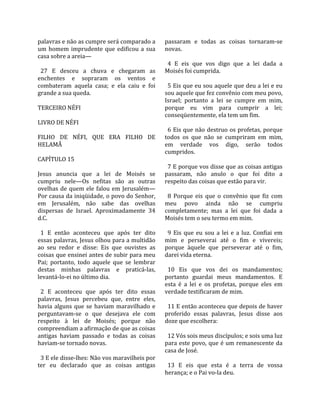 palavras e não as cumpre será comparado a            passaram  e  todas  as  coisas  tornaram‐se 
um  homem  imprudente  que  edificou  a  sua         novas.  
casa sobre a areia—                                   
                                                       4  E  eis  que  vos  digo  que  a  lei  dada  a 
  27  E  desceu  a  chuva  e  chegaram  as           Moisés foi cumprida.  
enchentes  e  sopraram  os  ventos  e                 
combateram  aquela  casa;  e  ela  caiu  e  foi        5 Eis que eu sou aquele que deu a lei e eu 
grande a sua queda.                                  sou aquele que fez convênio com meu povo, 
                                                     Israel;  portanto  a  lei  se  cumpre  em  mim, 
TERCEIRO NÉFI                                        porque  eu  vim  para  cumprir  a  lei; 
                                                     conseqüentemente, ela tem um fim.  
LIVRO DE NÉFI                                         
                                                       6 Eis que não destruo os profetas, porque 
FILHO  DE  NÉFI,  QUE  ERA  FILHO  DE                todos  os  que  não  se  cumpriram  em  mim, 
HELAMÃ                                               em  verdade  vos  digo,  serão  todos 
                                                     cumpridos.  
CAPÍTULO 15                                           
                                                       7 E porque vos disse que as coisas antigas 
Jesus  anuncia  que  a  lei  de  Moisés  se          passaram,  não  anulo  o  que  foi  dito  a 
cumpriu  nele—Os  nefitas  são  as  outras           respeito das coisas que estão para vir.  
ovelhas  de  quem  ele  falou  em  Jerusalém—         
Por causa da iniqüidade, o povo do Senhor,             8  Porque  eis  que  o  convênio  que  fiz  com 
em  Jerusalém,  não  sabe  das  ovelhas              meu  povo  ainda  não  se  cumpriu 
dispersas  de  Israel.  Aproximadamente  34          completamente;  mas  a  lei  que  foi  dada  a 
d.C.                                                 Moisés tem o seu termo em mim.  
                                                      
  1  E  então  aconteceu  que  após  ter  dito         9  Eis  que  eu  sou  a  lei  e  a  luz.  Confiai  em 
essas palavras, Jesus olhou para a multidão          mim  e  perseverai  até  o  fim  e  vivereis; 
ao  seu  redor  e  disse:  Eis  que  ouvistes  as    porque  àquele  que  perseverar  até  o  fim, 
coisas que ensinei antes de subir para meu           darei vida eterna.  
Pai;  portanto,  todo  aquele  que  se  lembrar       
destas  minhas  palavras  e  praticá‐las,              10  Eis  que  vos  dei  os  mandamentos; 
levantá‐lo‐ei no último dia.                         portanto  guardai  meus  mandamentos.  E 
                                                     esta  é  a  lei  e  os  profetas,  porque  eles  em 
  2  E  aconteceu  que  após  ter  dito  essas       verdade testificaram de mim.  
palavras,  Jesus  percebeu  que,  entre  eles,        
havia  alguns  que  se  haviam  maravilhado  e         11 E então aconteceu que depois de haver 
perguntavam‐se  o  que  desejava  ele  com           proferido  essas  palavras,  Jesus  disse  aos 
respeito  à  lei  de  Moisés;  porque  não           doze que escolhera:  
compreendiam a afirmação de que as coisas             
antigas  haviam  passado  e  todas  as  coisas         12 Vós sois meus discípulos; e sois uma luz 
haviam‐se tornado novas.                             para este povo, que é um remanescente da 
                                                     casa de José.  
  3 E ele disse‐lhes: Não vos maravilheis por         
ter  eu  declarado  que  as  coisas  antigas           13  E  eis  que  esta  é  a  terra  de  vossa 
                                                     herança; e o Pai vo‐la deu.  
 