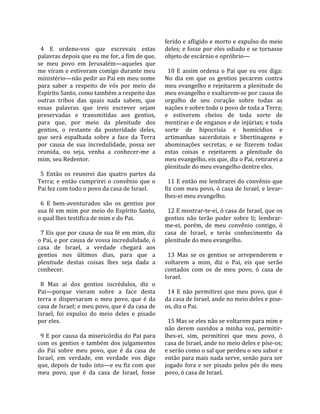                                                      ferido e afligido e morto e expulso do meio 
  4  E  ordeno‐vos  que  escrevais  estas            deles; e fosse por eles odiado e se tornasse 
palavras depois que eu me for, a fim de que,         objeto de escárnio e opróbrio—  
se  meu  povo  em  Jerusalém—aqueles  que             
me viram e estiveram comigo durante meu                10  E  assim  ordena  o  Pai  que  eu  vos  diga: 
ministério—não pedir ao Pai em meu nome              No  dia  em  que  os  gentios  pecarem  contra 
para  saber  a  respeito  de  vós  por  meio  do     meu evangelho e rejeitarem a plenitude do 
Espírito Santo, como também a respeito das           meu evangelho e exaltarem‐se por causa do 
outras  tribos  das  quais  nada  sabem,  que        orgulho  de  seu  coração  sobre  todas  as 
essas  palavras  que  ireis  escrever  sejam         nações e sobre todo o povo de toda a Terra; 
preservadas  e  transmitidas  aos  gentios,          e  estiverem  cheios  de  toda  sorte  de 
para  que,  por  meio  da  plenitude  dos            mentiras e de enganos e de injúrias; e toda 
gentios,  o  restante  da  posteridade  deles,       sorte  de  hipocrisia  e  homícidios  e 
que  será  espalhada  sobre  a  face  da  Terra      artimanhas  sacerdotais  e  libertinagens  e 
por  causa  de  sua  incredulidade,  possa  ser      abominações  secretas;  e  se  fizerem  todas 
reunida,  ou  seja,  venha  a  conhecer‐me  a        estas  coisas  e  rejeitarem  a  plenitude  do 
mim, seu Redentor.                                   meu evangelho, eis que, diz o Pai, retirarei a 
                                                     plenitude do meu evangelho dentre eles.  
  5  Então  os  reunirei  das  quatro  partes  da     
Terra;  e  então  cumprirei  o  convênio  que  o       11 E então me lembrarei do convênio que 
Pai fez com todo o povo da casa de Israel.           fiz com meu povo, ó casa de Israel, e levar‐
                                                     lhes‐ei meu evangelho.  
  6  E  bem‐aventurados  são  os  gentios  por        
sua fé em mim por meio do Espírito Santo,              12 E mostrar‐te‐ei, ó casa de Israel, que os 
o qual lhes testifica de mim e do Pai.               gentios  não  terão  poder  sobre  ti;  lembrar‐
                                                     me‐ei,  porém,  de  meu  convênio  contigo,  ó 
  7 Eis que por causa de sua fé em mim, diz          casa  de  Israel,  e  terás  conhecimento  da 
o Pai, e por causa de vossa incredulidade, ó         plenitude do meu evangelho.  
casa  de  Israel,  a  verdade  chegará  aos           
gentios  nos  últimos  dias,  para  que  a             13  Mas  se  os  gentios  se  arrependerem  e 
plenitude  destas  coisas  lhes  seja  dada  a       voltarem  a  mim,  diz  o  Pai,  eis  que  serão 
conhecer.                                            contados  com  os  de  meu  povo,  ó  casa  de 
                                                     Israel.  
  8  Mas  ai  dos  gentios  incrédulos,  diz  o       
Pai—porque  vieram  sobre  a  face  desta              14  E  não  permitirei  que  meu  povo,  que  é 
terra  e  dispersaram  o  meu  povo,  que  é  da     da casa de Israel, ande no meio deles e pise‐
casa de Israel; e meu povo, que é da casa de         os, diz o Pai.  
Israel,  foi  expulso  do  meio  deles  e  pisado     
por eles.                                              15 Mas se eles não se voltarem para mim e 
                                                     não  derem  ouvidos  a  minha  voz,  permitir‐
  9 E por causa da misericórdia do Pai para          lhes‐ei,  sim,  permitirei  que  meu  povo,  ó 
com  os  gentios  e  também  dos  julgamentos        casa de Israel, ande no meio deles e pise‐os; 
do  Pai  sobre  meu  povo,  que  é  da  casa  de     e serão como o sal que perdeu o seu sabor e 
Israel,  em  verdade,  em  verdade  vos  digo        então para mais nada serve, senão para ser 
que,  depois  de  tudo  isto—e  eu  fiz  com  que    jogado  fora  e  ser  pisado  pelos  pés  do  meu 
meu  povo,  que  é  da  casa  de  Israel,  fosse     povo, ó casa de Israel.  
 