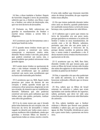                                                       E  teria  sido  melhor  que  tivessem  morrido 
  14  Sim,  e  disse  também  o  Senhor:  Depois      antes de deixar Jerusalém, do que suportar 
de haverdes chegado à terra da promissão,             todas essas aflições.  
sabereis  que  eu,  o  Senhor,  sou  Deus;  e  que     
eu,  o  Senhor,  vos  salvei  da  destruição; sim,      21  Eis  que  temos  padecido  durante  todos 
que vos tirei da terra de Jerusalém.                  estes  anos  no  deserto,  quando  poderíamos 
                                                      ter usufruído nossos bens e a terra de nossa 
  15  Portanto  eu,  Néfi,  esforcei‐me  em           herança; sim, e poderíamos ter sido felizes.  
guardar  os  mandamentos  do  Senhor  e                
exortei  meus  irmãos  a  serem  fiéis  e               22  E  sabemos  que  o  povo  que  estava  na 
diligentes.                                           terra  de  Jerusalém  era  um  povo  justo, 
                                                      porque guardava os estatutos e os juízos do 
  16 E aconteceu que fiz ferramentas com o            Senhor  e  todos  os  seus  mandamentos,  de 
metal que fundi da rocha.                             acordo  com  a  lei  de  Moisés;  sabemos, 
                                                      portanto,  que  eles  são  um  povo  justo  e 
  17  E  quando  meus  irmãos  viram  que  eu         nosso  pai  julgou‐os  e  tirou‐nos  de  lá, 
estava  prestes  a  construir  um  navio,             porque  demos  ouvidos  às  palavras  dele; 
começaram  a  murmurar  contra  mim,                  sim,  e  nosso  irmão  é  semelhante  a  ele.  E 
dizendo: Nosso irmão é um tolo, pois pensa            dessa maneira meus irmãos murmuravam e 
que  poderá  construir  um  navio;  sim,  e           queixavam‐se de nós.  
pensa também que poderá atravessar estas               
grandes águas.                                          23  E  aconteceu  que  eu,  Néfi,  lhes  falei, 
                                                      dizendo:  Credes  vós  que  nossos  pais,  que 
  18  E  assim  meus  irmãos  se  queixavam  de       eram os filhos de Israel, teriam sido tirados 
mim  e  não  tinham  vontade  de  trabalhar,          das mãos dos egípcios se não tivessem dado 
pois  não  acreditavam  que  eu  pudesse              ouvidos às palavras do Senhor?  
construir  um  navio  nem  acreditavam  que            
eu havia sido instruído pelo Senhor.                    24 Sim, e supondes vós que eles poderiam 
                                                      ter  saído  do  cativeiro,  se  o  Senhor  não 
  19  E  aconteceu  que  eu,  Néfi,  fiquei  muito    houvesse ordenado a Moisés que os tirasse 
pesaroso  por  causa  da  dureza  de  seu             do cativeiro?  
coração;  e  então,  quando  viram  que  eu            
começava a ficar pesaroso, alegraram‐se em              25  Ora,  sabeis  que  os  filhos  de  Israel 
seu coração, de maneira que se rejubilaram,           estavam  no  cativeiro  e  sabeis  que  eram 
dizendo:  Sabíamos  que  não  poderias                oprimidos com tarefas difíceis de suportar; 
construir um navio, pois sabíamos que não             sabeis,  portanto,  que  deve  ter  sido  uma 
tinhas  juízo;  não  podes,  portanto,  realizar      coisa boa para eles haverem sido libertados 
uma obra tão grandiosa.                               do cativeiro.  
                                                       
  20  E  tu  és  como  nosso  pai,  que  é  levado      26  Ora,  sabeis  também  que  o  Senhor 
pelas tolas fantasias de seu coração; sim, ele        ordenou  a  Moisés  que  fizesse  esse  grande 
tirou‐nos  da  terra  de  Jerusalém  e  temos         trabalho;  e  sabeis  que,  por  sua  palavra,  as 
vagado  no  deserto  por  todos  esses  anos;  e      águas  do  Mar  Vermelho  dividiram‐se  para 
nossas mulheres têm trabalhado, ainda que             um e para outro lado; e passaram em terra 
grávidas;  e  tiveram  filhos  no  deserto  e         seca.  
suportaram todas as coisas, exceto a morte. 
 