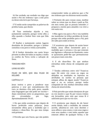                                                     compreender  todas  as  palavras  que  o  Pai 
  16  Em  verdade,  em  verdade  vos  digo  que     me ordenou que vos dissesse nesta ocasião.  
assim  o  Pai  me  ordenou—que  a  este  povo        
eu desse esta terra por herança.                      3  Portanto  ide  para  vossas  casas,  meditai 
                                                    sobre  as  coisas  que  eu  disse  e  pedi  ao  Pai, 
  17 E então serão cumpridas as palavras do         em  meu  nome,  que  as  possais  entender;  e 
profeta Isaías, que dizem:                          preparai a mente para amanhã e eu virei a 
                                                    vós outra vez.  
  18  Tuas  sentinelas  alçarão  a  voz;             
juntamente  cantarão,  porque  verão  olho  a         4 Mas agora vou para o Pai e vou também 
olho  quando  o  Senhor  fizer  com  que  Sião      me  manifestar  às  tribos  perdidas  de  Israel, 
volte.                                              porque  não  estão  perdidas para  o  Pai, pois 
                                                    ele sabe para onde as levou.  
  19  Exultai  e  juntamente  cantai,  lugares       
desolados  de  Jerusalém;  porque  o  Senhor          5  E  aconteceu  que  depois  de  assim  haver 
consolou o seu povo e remiu a Jerusalém.            falado,  Jesus  olhou  novamente  para  a 
                                                    multidão  que  o  cercava  e  viu  que  estavam 
  20  O  Senhor  desnudou  seu  santo  braço        em lágrimas e olhavam‐no fixamente, como 
perante os olhos de todas as nações; e todos        se  quisessem  pedir‐lhe  que  permanecesse 
os  confins  da  Terra  verão  a  salvação  de      um pouco mais com eles.  
Deus.                                                
                                                      6  E  ele  disse‐lhes:  Eis  que  minhas 
TERCEIRO NÉFI                                       entranhas  estão  cheias  de  compaixão  por 
                                                    vós.  
LIVRO DE NÉFI                                        
                                                      7  Tendes  enfermos  entre  vós?  Trazei‐os 
FILHO  DE  NÉFI,  QUE  ERA  FILHO  DE               aqui.  Há  entre  vós  coxos  ou  cegos  ou 
HELAMÃ                                              aleijados  ou  mutilados  ou  leprosos  ou 
                                                    atrofiados  ou  surdos  ou  pessoas  que 
CAPÍTULO 17                                         estejam  aflitas  de  algum  modo?  Trazei‐os 
                                                    aqui  e  eu  os  curarei,  porque  tenho 
Jesus  instrui  o  povo  a  ponderar  suas          compaixão  de  vós;  minhas  entranhas  estão 
palavras  e  orar  por  entendimento—Ele            cheias de misericórdia.  
cura  os  doentes—Ora  pelo  povo,  usando           
uma  linguagem  que  não  pode  ser  escrita—         8 Pois percebo que estais desejosos de que 
Anjos  ministram  entre  os  pequeninos,  que       eu  vos  mostre  o  que  fiz  por  vossos  irmãos 
são         circundados         por       fogo.     em  Jerusalém;  pois  vejo  que  vossa  fé  é 
Aproximadamente 34 d.C.                             suficiente para que eu vos cure.  
                                                     
  1  Eis  que  então  aconteceu  que  depois  de      9  E  aconteceu  que  depois  de  ele  haver 
haver  proferido  estas  palavras,  Jesus           assim  falado,  toda  a  multidão,  de  comum 
novamente  olhou  para  a  multidão  que  o         acordo,  adiantou‐se  com  seus  doentes  e 
rodeava  e  disse‐lhes:  Eis  que  meu  tempo       seus aflitos e seus coxos; e com seus cegos e 
está próximo.                                       com  seus  mudos  e  com  todos  aqueles  que 
                                                    estavam  aflitos  de  qualquer  forma;  e  ele 
  2 Percebo que sois fracos, que não podeis 
 