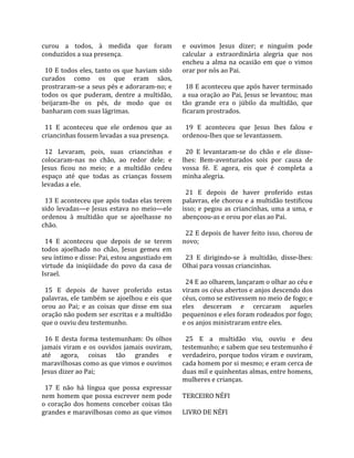 curou  a  todos,  à  medida  que  foram                e  ouvimos  Jesus  dizer;  e  ninguém  pode 
conduzidos a sua presença.                             calcular  a  extraordinária  alegria  que  nos 
                                                       encheu  a  alma  na  ocasião  em  que  o  vimos 
  10  E  todos  eles,  tanto  os  que  haviam  sido    orar por nós ao Pai.  
curados  como  os  que  eram  sãos,                     
prostraram‐se a seus pés e adoraram‐no; e                18 E aconteceu que após haver terminado 
todos  os  que  puderam,  dentre  a  multidão,         a sua oração ao Pai, Jesus se levantou; mas 
beijaram‐lhe  os  pés,  de  modo  que  os              tão  grande  era  o  júbilo  da  multidão,  que 
banharam com suas lágrimas.                            ficaram prostrados.  
                                                        
  11  E  aconteceu  que  ele  ordenou  que  as           19  E  aconteceu  que  Jesus  lhes  falou  e 
criancinhas fossem levadas a sua presença.             ordenou‐lhes que se levantassem.  
                                                        
  12  Levaram,  pois,  suas  criancinhas  e              20  E  levantaram‐se  do  chão  e  ele  disse‐
colocaram‐nas  no  chão,  ao  redor  dele;  e          lhes:  Bem‐aventurados  sois  por  causa  de 
Jesus  ficou  no  meio;  e  a  multidão  cedeu         vossa  fé.  E  agora,  eis  que  é  completa  a 
espaço  até  que  todas  as  crianças  fossem          minha alegria.  
levadas a ele.                                          
                                                         21  E  depois  de  haver  proferido  estas 
  13 E aconteceu que após todas elas terem             palavras, ele chorou e a multidão testificou 
sido  levadas—e  Jesus  estava  no  meio—ele           isso;  e  pegou  as  criancinhas,  uma  a  uma,  e 
ordenou  à  multidão  que  se  ajoelhasse  no          abençoou‐as e orou por elas ao Pai.  
chão.                                                   
                                                         22 E depois de haver feito isso, chorou de 
  14  E  aconteceu  que  depois  de  se  terem         novo;  
todos  ajoelhado  no  chão,  Jesus  gemeu  em           
seu íntimo e disse: Pai, estou angustiado em             23  E  dirigindo‐se  à  multidão,  disse‐lhes: 
virtude  da  iniqüidade  do  povo  da  casa  de        Olhai para vossas criancinhas.  
Israel.                                                 
                                                         24 E ao olharem, lançaram o olhar ao céu e 
  15  E  depois  de  haver  proferido  estas           viram os céus abertos e anjos descendo dos 
palavras,  ele  também  se  ajoelhou  e  eis  que      céus, como se estivessem no meio de fogo; e 
orou  ao  Pai;  e  as  coisas  que  disse  em  sua     eles  desceram  e  cercaram  aqueles 
oração não podem ser escritas e a multidão             pequeninos e eles foram rodeados por fogo; 
que o ouviu deu testemunho.                            e os anjos ministraram entre eles.  
                                                        
  16  E  desta  forma  testemunham:  Os  olhos           25  E  a  multidão  viu,  ouviu  e  deu 
jamais  viram  e  os  ouvidos  jamais  ouviram,        testemunho; e sabem que seu testemunho é 
até  agora,  coisas  tão  grandes  e                   verdadeiro, porque todos viram e ouviram, 
maravilhosas como as que vimos e ouvimos               cada homem por si mesmo; e eram cerca de 
Jesus dizer ao Pai;                                    duas mil e quinhentas almas, entre homens, 
                                                       mulheres e crianças.  
  17  E  não  há  língua  que  possa  expressar         
nem  homem  que  possa  escrever  nem  pode            TERCEIRO NÉFI  
o  coração  dos  homens  conceber  coisas  tão          
grandes e maravilhosas como as que vimos               LIVRO DE NÉFI  
 