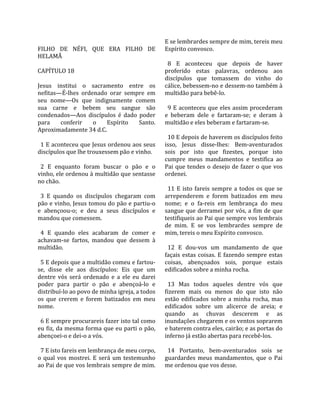                                                      E se lembrardes sempre de mim, tereis meu 
FILHO  DE  NÉFI,  QUE  ERA  FILHO  DE                Espírito convosco.  
HELAMÃ                                                
                                                       8  E  aconteceu  que  depois  de  haver 
CAPÍTULO 18                                          proferido  estas  palavras,  ordenou  aos 
                                                     discípulos  que  tomassem  do  vinho  do 
Jesus  institui  o  sacramento  entre  os            cálice, bebessem‐no e dessem‐no também à 
nefitas—É‐lhes  ordenado  orar  sempre  em           multidão para bebê‐lo.  
seu  nome—Os  que  indignamente  comem                
sua  carne  e  bebem  seu  sangue  são                 9  E  aconteceu  que  eles  assim  procederam 
condenados—Aos  discípulos  é  dado  poder           e  beberam  dele  e  fartaram‐se;  e  deram  à 
para  conferir  o  Espírito  Santo.                  multidão e eles beberam e fartaram‐se.  
Aproximadamente 34 d.C.                               
                                                       10 E depois de haverem os discípulos feito 
  1 E aconteceu que Jesus ordenou aos seus           isso,  Jesus  disse‐lhes:  Bem‐aventurados 
discípulos que lhe trouxessem pão e vinho.           sois  por  isto  que  fizestes,  porque  isto 
                                                     cumpre  meus  mandamentos  e  testifica  ao 
  2  E  enquanto  foram  buscar  o  pão  e  o        Pai  que  tendes  o  desejo  de  fazer  o  que  vos 
vinho, ele ordenou à multidão que sentasse           ordenei.  
no chão.                                              
                                                       11  E  isto  fareis  sempre  a  todos  os  que  se 
  3  E  quando  os  discípulos  chegaram  com        arrependerem  e  forem  batizados  em  meu 
pão e vinho, Jesus tomou do pão e partiu‐o           nome;  e  o  fa‐reis  em  lembrança  do  meu 
e  abençoou‐o;  e  deu  a  seus  discípulos  e       sangue que derramei por vós, a fim de que 
mandou que comessem.                                 testifiqueis ao Pai que sempre vos lembrais 
                                                     de  mim.  E  se  vos  lembrardes  sempre  de 
  4  E  quando  eles  acabaram  de  comer  e         mim, tereis o meu Espírito convosco.  
achavam‐se  fartos,  mandou  que  dessem  à           
multidão.                                              12  E  dou‐vos  um  mandamento  de  que 
                                                     façais  estas  coisas.  E  fazendo  sempre  estas 
  5 E depois que a multidão comeu e fartou‐          coisas,  abençoados  sois,  porque  estais 
se,  disse  ele  aos  discípulos:  Eis  que  um      edificados sobre a minha rocha.  
dentre  vós  será  ordenado  e  a  ele  eu  darei     
poder  para  partir  o  pão  e  abençoá‐lo  e          13  Mas  todos  aqueles  dentre  vós  que 
distribuí‐lo ao povo de minha igreja, a todos        fizerem  mais  ou  menos  do  que  isto  não 
os  que  crerem  e  forem  batizados  em  meu        estão  edificados  sobre  a  minha  rocha,  mas 
nome.                                                edificados  sobre  um  alicerce  de  areia;  e 
                                                     quando  as  chuvas  descerem  e  as 
  6 E sempre procurareis fazer isto tal como         inundações chegarem e os ventos soprarem 
eu fiz, da mesma forma que eu parti o pão,           e baterem contra eles, cairão; e as portas do 
abençoei‐o e dei‐o a vós.                            inferno já estão abertas para recebê‐los.  
                                                      
  7 E isto fareis em lembrança de meu corpo,           14  Portanto,  bem‐aventurados  sois  se 
o  qual  vos  mostrei.  E  será  um  testemunho      guardardes  meus  mandamentos,  que  o  Pai 
ao Pai de que vos lembrais sempre de mim.            me ordenou que vos desse.  
 