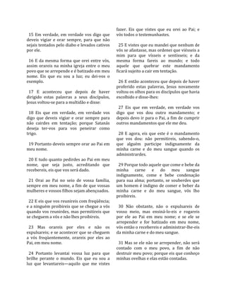                                                       fazer.  Eis  que  vistes  que  eu  orei  ao  Pai;  e 
  15  Em  verdade,  em  verdade  vos  digo  que       vós todos o testemunhastes.  
deveis  vigiar  e  orar  sempre,  para  que  não       
sejais tentados pelo diabo e levados cativos            25 E vistes que eu mandei que nenhum de 
por ele.                                              vós se afastasse, mas ordenei que viésseis a 
                                                      mim  para  que  vísseis  e  sentísseis;  e  da 
  16  E  da  mesma  forma  que  orei  entre  vós,     mesma  forma  fareis  ao  mundo;  e  todo 
assim  orareis  na  minha  igreja  entre  o  meu      aquele  que  quebrar  este  mandamento 
povo que se arrepende e é batizado em meu             ficará sujeito a cair em tentação.  
nome.  Eis  que  eu  sou  a  luz;  eu  dei‐vos  o      
exemplo.                                                26 E então aconteceu que depois de haver 
                                                      proferido  estas  palavras,  Jesus  novamente 
  17  E  aconteceu  que  depois  de  haver            voltou os olhos para os discípulos que havia 
dirigido  estas  palavras  a  seus  discípulos,       escolhido e disse‐lhes:  
Jesus voltou‐se para a multidão e disse:               
                                                        27  Eis  que  em  verdade,  em  verdade  vos 
  18  Eis  que  em  verdade,  em  verdade  vos        digo  que  vos  dou  outro  mandamento;  e 
digo  que  deveis  vigiar  e  orar  sempre  para      depois devo ir para o Pai, a fim de cumprir 
não  cairdes  em  tentação;  porque  Satanás          outros mandamentos que ele me deu.  
deseja  ter‐vos  para  vos  peneirar  como             
trigo.                                                  28  E  agora,  eis  que  este  é  o  mandamento 
                                                      que  vos  dou:  não  permitireis,  sabendo‐o, 
  19 Portanto deveis sempre orar ao Pai em            que  alguém  participe  indignamente  da 
meu nome.                                             minha  carne  e  do  meu  sangue  quando  os 
                                                      administrardes.  
  20 E tudo quanto pedirdes ao Pai em meu              
nome,  que  seja  justo,  acreditando  que              29 Porque todo aquele que come e bebe da 
recebereis, eis que vos será dado.                    minha  carne  e  do  meu  sangue 
                                                      indignamente,  come  e  bebe  condenação 
  21  Orai  ao  Pai  no  seio  de  vossa  família,    para  sua  alma;  portanto,  se  souberdes  que 
sempre em meu nome, a fim de que vossas               um  homem  é  indigno  de  comer  e  beber  da 
mulheres e vossos filhos sejam abençoados.            minha  carne  e  do  meu  sangue,  vós  lho 
                                                      proibireis.  
  22 E eis que vos reunireis com freqüência;           
e a ninguém proibireis que se chegue a vós              30  Não  obstante,  não  o  expulsareis  de 
quando vos reunirdes, mas permitireis que             vosso  meio,  mas  ensiná‐lo‐eis  e  rogareis 
se cheguem a vós e não lhes proibireis.               por  ele  ao  Pai  em  meu  nome;  e  se  ele  se 
                                                      arrepender  e  for  batizado  em  meu  nome, 
  23  Mas  orareis  por  eles  e  não  os             vós então o recebereis e administrar‐lhe‐eis 
expulsareis; e se acontecer que se cheguem            da minha carne e do meu sangue.  
a  vós  freqüentemente,  orareis  por  eles  ao        
Pai, em meu nome.                                       31 Mas se ele não se arrepender, não será 
                                                      contado  com  o  meu  povo,  a  fim  de  não 
  24  Portanto  levantai  vossa  luz  para  que       destruir meu povo; porque eis que conheço 
brilhe  perante  o  mundo.  Eis  que  eu  sou  a      minhas ovelhas e elas estão contadas.  
luz  que  levantareis—aquilo  que  me  vistes 
 