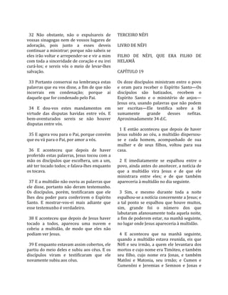                                                        
  32  Não  obstante,  não  o  expulsareis  de         TERCEIRO NÉFI  
vossas sinagogas nem de vossos lugares de              
adoração,  pois  junto  a  esses  deveis              LIVRO DE NÉFI  
continuar a ministrar; porque não sabeis se            
eles irão voltar e arrepender‐se e vir a mim          FILHO  DE  NÉFI,  QUE  ERA  FILHO  DE 
com toda a sinceridade de coração e eu irei           HELAMÃ  
curá‐los;  e  sereis  vós  o  meio  de  levar‐lhes     
salvação.                                             CAPÍTULO 19  
                                                       
  33 Portanto conservai na lembrança estas            Os  doze  discípulos  ministram  entre  o  povo 
palavras que eu vos disse, a fim de que não           e  oram  para  receber  o  Espírito  Santo—Os 
incorrais  em  condenação;  porque  ai                discípulos  são  batizados,  recebem  o 
daquele que for condenado pelo Pai.                   Espírito  Santo  e  o  ministério  de  anjos—
                                                      Jesus  ora,  usando  palavras  que  não  podem 
  34  E  dou‐vos  estes  mandamentos  em              ser  escritas—Ele  testifica  sobre  a  fé 
virtude  das  disputas  havidas  entre  vós.  E       sumamente  grande  desses  nefitas. 
bem‐aventurados  sereis  se  não  houver              Aproximadamente 34 d.C.  
disputas entre vós.                                    
                                                        1  E  então  aconteceu  que  depois  de  haver 
  35 E agora vou para o Pai, porque convém            Jesus  subido  ao  céu,  a  multidão  dispersou‐
que eu vá para o Pai, por amor a vós.                 se  e  cada  homem,  acompanhado  de  sua 
                                                      mulher  e  de  seus  filhos,  voltou  para  sua 
  36  E  aconteceu  que  depois  de  haver            casa.  
proferido estas palavras, Jesus tocou com a            
mão  os  discípulos  que  escolhera,  um  a  um,        2  E  imediatamente  se  espalhou  entre  o 
até ter tocado todos; e falava‐lhes enquanto          povo, ainda antes do anoitecer, a notícia de 
os tocava.                                            que  a  multidão  vira  Jesus  e  de  que  ele 
                                                      ministrara  entre  eles;  e  de  que  também 
  37 E a multidão não ouviu as palavras que           apareceria à multidão no dia seguinte.  
ele  disse,  portanto  não  deram  testemunho.         
Os  discípulos,  porém,  testificaram  que  ele         3  Sim,  e  mesmo  durante  toda  a  noite 
lhes  deu  poder  para  conferirem  o  Espírito       espalhou‐se a notícia concernente a Jesus; e 
Santo.  E  mostrar‐vos‐ei  mais  adiante  que         a  tal  ponto  se  espalhou  que  houve  muitos, 
esse testemunho é verdadeiro.                         sim,  grande  foi  o  número  dos  que 
                                                      labutaram afanosamente toda aquela noite, 
  38 E aconteceu que depois de Jesus haver            a fim de poderem estar, na manhã seguinte, 
tocado  a  todos,  apareceu  uma  nuvem  e            no lugar onde Jesus apareceria à multidão.  
cobriu  a  multidão,  de  modo  que  eles  não         
podiam ver Jesus.                                       4  E  aconteceu  que  na  manhã  seguinte, 
                                                      quando  a  multidão  estava  reunida,  eis  que 
  39 E enquanto estavam assim cobertos, ele           Néfi  e  seu  irmão,  a  quem  ele  levantara  dos 
partiu do meio deles e subiu aos céus. E os           mortos e cujo nome era Timóteo, e também 
discípulos  viram  e  testificaram  que  ele          seu  filho,  cujo  nome  era  Jonas,  e  também 
novamente subiu aos céus.                             Matôni  e  Matonia,  seu  irmão;  e  Cumen  e 
                                                      Cumenôni  e  Jeremias  e  Semnon  e  Jonas  e 
 