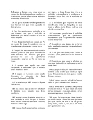 Zedequias  e  Isaías—ora,  estes  eram  os           por  fogo;  e  o  fogo  desceu  dos  céus  e  a 
nomes dos discípulos que Jesus escolhera—            multidão  testemunhou‐o  e  testificou‐o;  e 
e  aconteceu  que  se  adiantaram  e  puseram‐       desceram  anjos  dos  céus  e  ministraram 
se no meio da multidão.                              entre eles.  
                                                      
  5 E eis que a multidão era tão grande que            15  E  aconteceu  que  enquanto  os  anjos 
eles  fizeram  com  que  fosse  separada  em         ministraram  entre  os  discípulos,  eis  que 
doze grupos.                                         Jesus  se  pôs  no  meio  deles  e  instruiu‐os  e 
                                                     ministrou entre eles.  
  6  E  os  doze  ensinaram  a  multidão;  e  eis     
que  fizeram  com  que  a  multidão  se                16  E  aconteceu  que  ele  falou  à  multidão, 
ajoelhasse  por  terra  e  orasse  ao  Pai  em       ordenando‐lhes  que  se  ajoelhassem 
nome de Jesus.                                       novamente  e  que  se  ajoelhassem  também 
                                                     os seus discípulos.  
  7  E  os  discípulos  também  oraram  ao  Pai       
em  nome  de  Jesus.  E  aconteceu  que  se            17  E  aconteceu  que  depois  de  se  terem 
levantaram e ministraram entre o povo.               todos  ajoelhado,  ordenou  a  seus  discípulos 
                                                     que orassem.  
  8  E  depois  de  haverem  ensinado  aquelas        
mesmas  palavras  que  Jesus  dissera—em               18  E  eis  que  eles  começaram  a  orar;  e 
nada  variando  das  palavras  que  Jesus            oraram  a  Jesus,  chamando‐o  seu  Senhor  e 
proferira—eis         que    se     ajoelharam       seu Deus.  
novamente  e  oraram  ao  Pai  em  nome  de           
Jesus.                                                 19  E  aconteceu  que  Jesus  se  afastou  um 
                                                     pouco  do  meio  deles  e,  inclinando‐se  até  a 
  9  E  oraram  por  aquilo  que  mais               terra, disse:  
desejavam;  e  desejavam  que  o  Espírito            
Santo lhes fosse dado.                                 20 Pai, graças te dou por teres conferido o 
                                                     Espírito  Santo  a  estes  que  escolhi;  e  é  por 
  10  E  depois  de  haverem  assim  orado,          causa de sua crença em mim que os escolhi 
desceram  às  margens  da  água,                     dentre o mundo.  
acompanhados pela multidão.                           
                                                       21  Pai,  rogo‐te  que  dês  o  Espírito  Santo  a 
  11 E aconteceu que Néfi entrou na água e           todos os que crerem em suas palavras.  
foi batizado.                                         
                                                       22 Pai, deste‐lhes o Espírito Santo porque 
  12 E ele saiu da água e começou a batizar.         crêem  em  mim;  e  vês  que  crêem  em  mim, 
E  batizou  todos  aqueles  que  Jesus               porque os ouves; e eles oram a mim; e oram 
escolhera.                                           a mim porque estou com eles.  
                                                      
  13 E aconteceu que depois de todos terem             23 E agora, Pai, rogo‐te por eles e também 
sido  batizados  e  saído  da  água,  o  Espírito    por todos os que crerem em suas palavras, 
Santo desceu sobre eles e ficaram cheios do          para  que  creiam  em  mim  a  fim  de  que  eu 
Espírito Santo e fogo.                               esteja  neles,  como  tu,  Pai,  estás  em  mim, 
                                                     para que sejamos um.  
  14 E eis que eles foram envoltos, como que 
 