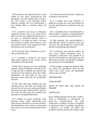                                                         
  24 E aconteceu que depois de haver assim               31 E aconteceu que ele tornou a afastar‐se 
orado  ao  Pai,  Jesus  aproximou‐se  dos              um pouco e orou ao Pai;  
discípulos  e  eis  que  continuavam  orando  a         
ele,  sem  cessar;  e  não  repetiam  muitas             32  E  a  língua  não  pode  exprimir  as 
palavras,  porque  lhes  era  manifestado  o           palavras  com  que  ele  orou  nem  podem  ser 
que  deviam  dizer  e  estavam  cheios  de             escritas  pelo  homem  as  palavras  com  que 
anelo.                                                 ele orou.  
                                                        
  25  E  aconteceu  que  Jesus  os  abençoou             33 E a multidão ouviu e dá testemunho; e 
enquanto  oravam  a  ele;  e  seu  rosto  sorriu‐      abriu‐se‐lhes  o  coração  e  compreenderam, 
lhes e a luz de seu semblante iluminou‐os; e           no coração, as palavras com que ele orou.  
eis  que  se  tornaram  brancos  como  o                
semblante  e  as  vestes  de  Jesus;  e  eis  que        34  Não  obstante,  tão  extraordinárias  e 
sua  brancura  excedia  toda  brancura,  sim,          maravilhosas  foram  as  palavras  com  que 
não  poderia  haver  coisa  alguma  na  Terra          ele  orou,  que  não  podem  ser  escritas  nem 
tão branca como sua brancura.                          podem ser proferidas pelo homem.  
                                                        
  26  E  disse‐lhes  Jesus:  Continuai  a  orar;  e      35  E  aconteceu  que  quando  acabou  de 
não cessaram de orar.                                  orar,  Jesus  voltou  novamente  para  os 
                                                       discípulos  e  disse‐lhes:  Tão  grande  fé  eu 
  27  E  tornando  a  afastar‐se  um  pouco            nunca vi entre todos os judeus; por isso não 
deles,  Jesus  inclinou‐se  até  a  terra;  e  orou    lhes  pude  mostrar  tão  grandes  milagres, 
novamente ao Pai, dizendo:                             por causa de sua incredulidade.  
                                                        
  28  Pai,  dou‐te  graças  por  teres  purificado       36 Em verdade vos digo que nenhum deles 
aqueles a quem escolhi por causa de sua fé;            viu  coisas  tão  grandiosas  como  as  que 
e  rogo  por  eles  e  também  por  aqueles  que       vistes  nem  ouviu  coisas  tão  grandiosas 
crerem  em  suas  palavras,  para  que  sejam          como as que ouvistes.  
purificados  em  mim  pela  fé  em  suas                
palavras,  assim  como  eles  são  purificados         TERCEIRO NÉFI  
em mim.                                                 
                                                       LIVRO DE NÉFI  
  29  Pai,  não  rogo  pelo  mundo,  mas  por           
aqueles  que  tu  me  deste  do  mundo  por            FILHO  DE  NÉFI,  QUE  ERA  FILHO  DE 
causa de sua fé, para que sejam purificados            HELAMÃ  
em mim e para que eu esteja neles, como tu,             
Pai,  estás  em  mim,  para  que  sejamos  um,         CAPÍTULO 20  
para que eu seja glorificado neles.                     
                                                       Jesus  milagrosamente  provê  pão  e  vinho  e 
  30  E  depois  de  haver  proferido  estas           torna  a  administrar  o  sacramento  ao 
palavras,  Jesus  voltou  novamente  para              povo—Os         remanescentes       de      Jacó 
junto de seus discípulos; e eis que oravam a           conhecerão  o  Senhor  seu  Deus  e  herdarão 
ele  firmemente  e  sem  cessar;  e  novamente         as Américas—Jesus é o profeta semelhante 
lhes sorriu; e eis que estavam brancos como            a  Moisés  e  os  nefitas  são  filhos  dos 
Jesus.                                                 profetas—Outros  do  povo  do  Senhor  serão 
 