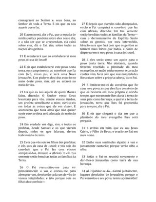 consagrarei  ao  Senhor  e,  seus  bens,  ao              
Senhor  de  toda  a  Terra.  E  eis  que  eu  sou          27 E depois que tiverdes sido abençoados, 
aquele que o faz.                                        então  o  Pai  cumprirá  o  convênio  que  fez 
                                                         com  Abraão,  dizendo:  Em  tua  semente 
  20 E acontecerá, diz o Pai, que a espada de            serão benditas todas as famílias da Terra—
minha justiça penderá sobre eles nesse dia;              com  o  derramamento  do  Espírito  Santo 
e  a  não  ser  que  se  arrependam,  ela  cairá         sobre  os  gentios,  por  meu  intermédio, 
sobre  eles,  diz  o  Pai,  sim,  sobre  todas  as       bênção essa que fará com que os gentios se 
nações dos gentios.                                      tornem  mais  fortes  que  todos,  a  ponto  de 
                                                         dispersarem o meu povo, ó casa de Israel.  
  21 E acontecerá que eu estabelecerei meu                
povo, ó casa de Israel!                                    28  E  eles  serão  como  um  açoite  para  o 
                                                         povo  desta  terra.  Não  obstante,  quando 
  22 E eis que estabelecerei este povo nesta             tiverem  recebido  a  plenitude  do  meu 
terra, em cumprimento ao convênio que fiz                evangelho, se então endurecerem o coração 
com  Jacó,  vosso  pai,  e  será  uma  Nova              contra mim, farei com que suas iniqüidades 
Jerusalém. E os poderes dos céus estarão no              lhes caiam sobre a própria cabeça, diz o Pai.  
meio  deste  povo,  sim,  até  eu  estarei  no            
meio de vós.                                               29  E  lembrar‐me‐ei  do  convênio  que  fiz 
                                                         com meu povo; e com eles fiz o convênio de 
  23 Eis que eu sou aquele de quem Moisés                que  os  reuniria  em  meu  próprio  e  devido 
falou,  dizendo:  O  Senhor  vosso  Deus                 tempo, que novamente lhes daria a terra de 
levantará  para  vós,  dentre  vossos  irmãos,           seus pais como herança, a qual é a terra de 
um  profeta  semelhante  a  mim;  ouvi‐lo‐eis            Jerusalém,  terra  que  lhes  foi  prometida 
em  todas  as  coisas  que  ele  vos  disser.  E         para sempre, diz o Pai.  
acontecerá  que  toda  alma  que  não  quiser             
ouvir esse profeta será afastada do meio do                30  E  eis  que  chegará  o  dia  em  que  a 
povo.                                                    plenitude  do  meu  evangelho  lhes  será 
                                                         pregada.  
  24  Em  verdade  vos  digo,  sim,  e  todos  os         
profetas,  desde  Samuel  e  os  que  vieram               31  E  crerão  em  mim,  que  eu  sou  Jesus 
depois,  todos  os  que  falaram,  deram                 Cristo, o Filho de Deus; e orarão ao Pai em 
testemunho de mim.                                       meu nome.  
                                                          
  25 E eis que vós sois os filhos dos profetas;            32  Então  suas  sentinelas  alçarão  a  voz  e 
e  vós  sois  da  casa  de  Israel;  e  vós  sois  do    juntamente  cantarão;  porque  verão  olho  a 
convênio  que  o  Pai  fez  com  vossos                  olho.  
antepassados,  dizendo  a  Abraão:  E  em  tua            
semente serão benditas todas as famílias da                33  Então  o  Pai  os  reunirá  novamente  e 
Terra.                                                   dar‐lhes‐á  Jerusalém  como  terra  de  sua 
                                                         herança.  
  26  O  Pai  ressuscitou‐me  para  vir                   
primeiramente  a  vós  e  enviou‐me  para                  34 Aí, rejubilar‐se‐ão—Cantai juntamente, 
abençoar‐vos, desviando cada um de vós de                lugares  desolados  de  Jerusalém;  porque  o 
vossas  iniqüidades;  e  isto  porque  sois  os          Pai consolou o seu povo, remiu a Jerusalém!  
filhos do convênio—  
 