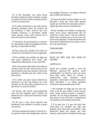                                                       que qualquer homem; e sua figura, mais do 
  35  O  Pai  desnudou  seu  santo  braço             que os filhos dos homens—  
perante os olhos de todas as nações; e todos           
os confins da Terra verão a salvação do Pai;            45  Assim  borrifará  muitas  nações;  os  reis 
e o Pai e eu somos um.                                fecharão  a  boca  por  causa  dele,  porque 
                                                      aquilo que não lhes foi anunciado, verão; e 
  36  E  então  acontecerá  o  que  está  escrito:    aquilo que não ouviram, considerarão.  
Desperta,  desperta  outra  vez,  veste‐te  da         
tua  fortaleza,  ó  Sião;  veste‐te  dos  teus          46  Em  verdade,  em  verdade  vos  digo  que 
vestidos  formosos,  ó  Jerusalém,  cidade            todas  essas  coisas  seguramente  hão  de 
santa;  porque  nunca  mais  entrará  em  ti          acontecer,  assim  como  o  Pai  me  ordenou. 
nem incircunciso nem imundo!                          Então  este  convênio  que  o  Pai  fez  com  seu 
                                                      povo será cumprido; e então Jerusalém será 
  37  Sacode‐te  do  pó;  levanta‐te  e  assenta‐     novamente habitada por meu povo e será a 
te, ó Jerusalém: solta‐te das ligaduras de teu        terra de sua herança.  
pescoço, ó cativa filha de Sião.                       
                                                      TERCEIRO NÉFI  
  38  Pois  assim  diz  o  Senhor:  Por  nada  vos     
vendestes e sem dinheiro sereis resgatados.           LIVRO DE NÉFI  
                                                       
  39  Em  verdade,  em  verdade  vos  digo  que       FILHO  DE  NÉFI,  QUE  ERA  FILHO  DE 
meu  povo  conhecerá  meu  nome;  sim,                HELAMÃ  
naquele dia saberão que eu sou o que fala.             
                                                      CAPÍTULO 21  
  40 E aí eles dirão: Quão belos são sobre os          
montes  os  pés  do  que  anuncia  boas  novas,       Israel  será  reunida  quando  o  Livro  de 
que proclama a paz, que anuncia o bem, que            Mórmon  aparecer—Os  gentios  serão 
proclama  a  salvação;  que  diz  a  Sião:  O  teu    estabelecidos  na  América  como  um  povo 
Deus reina!                                           livre—Eles  serão  salvos  se  crerem  e 
                                                      obedecerem;  caso  contrário,  serão 
  41  E  então  um  grito  soará:  Retirai‐vos,       afastados  e  destruídos—Israel  construirá  a 
retirai‐vos,  saí  daí,  não  toqueis  em  coisa      Nova  Jerusalém  e  as  tribos  perdidas 
imunda;  saí  do  meio  dela;  purificai‐vos,  os     retornarão. Aproximadamente 34 d.C.  
que levais os vasos do Senhor!                         
                                                        1  Em  verdade  vos  digo  que  vos  dou  um 
  42  Porque  não  saireis  apressadamente            sinal,  a  fim  de  que  saibais  a  hora  em  que 
nem  vos  ireis  fugindo;  pois  o  Senhor  irá       estas  coisas  estarão  prestes  a  suceder—
diante de vós e o Deus de Israel será a vossa         quando,  de  sua  longa  dispersão,  reunirei 
retaguarda.                                           meu  povo,  ó  casa  de  Israel,  e  estabelecerei 
                                                      novamente no meio deles minha Sião.  
  43  Eis  que  o  meu  servo  operará  com            
prudência; será exaltado e louvado e posto              2  E  eis  que  isto  é  o  que  vos  darei  por 
nas alturas.                                          sinal—pois  em  verdade  vos  digo  que 
                                                      quando  estas  coisas  que  vos  declaro  e  que 
  44 Como pasmaram muitos à vista de ti—              declararei  daqui  por  diante,  por  mim 
seu parecer estava tão desfigurado, mais do           mesmo  e  pelo  poder  do  Espírito  Santo  que 
 