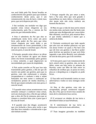 vos  será  dado  pelo  Pai,  forem  levadas  ao        
conhecimento dos gentios para que tenham                9  Porque  naquele  dia,  por  amor  a  mim, 
conhecimento  deste  povo,  que  é  um                fará  o  Pai  uma  obra  que  será  grande  e 
remanescente da casa de Jacó, e deste meu             maravilhosa  no  meio  deles;  e  haverá  entre 
povo, que será disperso por eles;                     eles  quem  nela  não  creia,  embora  um 
                                                      homem lha declare.  
  3  Em  verdade,  em  verdade  vos  digo  que         
quando  estas  coisas  chegarem  ao  seu                10 Mas eis que a vida do meu servo estará 
conhecimento,  pelo  Pai,  e  vierem  do  Pai         em minha mão; portanto não lhe farão mal, 
para vós, por intermédio deles;                       ainda que seja desfigurado por causa deles. 
                                                      Não obstante, curá‐lo‐ei, pois mostrar‐lhes‐
  4  Pois  é  sabedoria  do  Pai  que  eles  se       ei  que  minha  sabedoria  é  maior  que  a 
estabeleçam  nesta  terra  como  um  povo             astúcia do diabo.  
livre,  pelo  poder  do  Pai,  para  que  estas        
coisas  cheguem  por  meio  deles  a  um                11  Portanto  acontecerá  que  todo  aquele 
remanescente  de  vossa  posteridade,  a  fim         que  não  crer  em  minhas  palavras—eu  que 
de que se cumpra o convênio que o Pai fez             sou  Jesus  Cristo—as  quais  o  Pai  fará  com 
com seu povo, ó casa de Israel;                       que  ele  leve  aos  gentios  e  dar‐lhe‐á  poder 
                                                      para  levá‐las  aos  gentios  (o  que  será  feito 
  5 Portanto, quando estas obras e as obras           segundo o que disse Moisés), será afastado 
que  se  irão  realizar  de  agora  em  diante        do seio de meu povo, que é do convênio.  
entre  vós  forem  transmitidas  pelos  gentios        
a  vossa  semente,  a  qual  degenerará  na             12 E meu povo, que é um remanescente de 
incredulidade, por causa da iniqüidade;               Jacó,  estará  entre  os  gentios,  sim,  no  meio 
                                                      deles,  como  um  leão  entre  os  animais  da 
  6  Pois  assim  convém  ao  Pai  que  isso  seja    floresta,  como  um  filho  de  leão  entre  os 
transmitido  pelos  gentios,  a  fim  de  que  ele    rebanhos de ovelhas que, se passa no meio, 
mostre  seu  poder  aos  gentios,  para  que  os      pisa‐as  e  despedaça‐as  e  ninguém  as  pode 
gentios,  caso  não  endureçam  o  coração,           livrar.  
arrependam‐se  e  venham  a  mim  e  sejam             
batizados  em  meu  nome  e  conheçam  os               13 Sua mão será levantada contra os seus 
verdadeiros  pontos  de  minha  doutrina,  a          adversários  e  todos  os  seus  inimigos  serão 
fim de que sejam contados com meu povo, ó             mortos.  
casa de Israel;                                        
                                                        14  Sim,  ai  dos  gentios,  caso  não  se 
  7 E quando estas coisas acontecerem e tua           arrependam;  porque  acontecerá  naquele 
semente  começar  a  conhecer  estas  coisas,         dia, diz o Pai, que eu tirarei teus cavalos do 
será um sinal para eles, a fim de que saibam          meio de ti e destruirei teus carros;  
que  a  obra  do  Pai  já  começou,  para  que  se     
cumpra  o  convênio  feito  com  o  povo  que  é        15  E  arrasarei  as  cidades  de  tua  terra  e 
da casa de Israel.                                    derrubarei todas as tuas fortalezas;  
                                                       
  8  E  quando  esse  dia  chegar,  acontecerá          16  E  exterminarei  de  tua  terra  as 
que  reis  fecharão  a  boca,  pois  verão  o  que    feitiçarias e não terás mais adivinhos;  
não lhes fora contado e considerarão o que             
não tinham ouvido.                                      17  Tuas  imagens  gravadas  eu  também 
 
