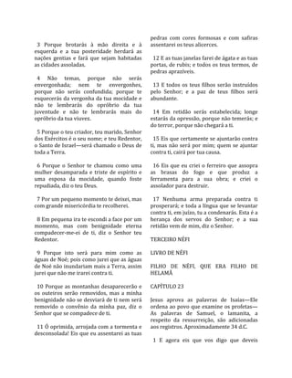                                                    pedras  com  cores  formosas  e  com  safiras 
  3  Porque  brotarás  à  mão  direita  e  à       assentarei os teus alicerces.  
esquerda  e  a  tua  posteridade  herdará  as       
nações  gentias  e  fará  que  sejam  habitadas      12 E as tuas janelas farei de ágata e as tuas 
as cidades assoladas.                              portas, de rubis; e todos os teus termos, de 
                                                   pedras aprazíveis.  
  4  Não  temas,  porque  não  serás                
envergonhada;  nem  te  envergonhes,                 13  E  todos  os  teus  filhos  serão  instruídos 
porque  não  serás  confundida;  porque  te        pelo  Senhor;  e  a  paz  de  teus  filhos  será 
esquecerás da vergonha da tua mocidade e           abundante.  
não  te  lembrarás  do  opróbrio  da  tua           
juventude  e  não  te  lembrarás  mais  do           14  Em  retidão  serás  estabelecida;  longe 
opróbrio da tua viuvez.                            estarás da opressão, porque não temerás; e 
                                                   do terror, porque não chegará a ti.  
  5 Porque o teu criador, teu marido, Senhor        
dos Exércitos é o seu nome; e teu Redentor,          15 Eis que certamente se ajuntarão contra 
o Santo de Israel—será chamado o Deus de           ti,  mas  não  será  por  mim;  quem  se  ajuntar 
toda a Terra.                                      contra ti, cairá por tua causa.  
                                                    
  6  Porque  o  Senhor  te  chamou  como  uma        16  Eis  que  eu  criei  o  ferreiro  que  assopra 
mulher  desamparada  e  triste  de  espírito  e    as  brasas  do  fogo  e  que  produz  a 
uma  esposa  da  mocidade,  quando  foste          ferramenta  para  a  sua  obra;  e  criei  o 
repudiada, diz o teu Deus.                         assolador para destruir.  
                                                    
  7 Por um pequeno momento te deixei, mas            17  Nenhuma  arma  preparada  contra  ti 
com grande misericórdia te recolherei.             prosperará; e toda a língua que se levantar 
                                                   contra ti, em juízo, tu a condenarás. Esta é a 
  8 Em pequena ira te escondi a face por um        herança  dos  servos  do  Senhor;  e  a  sua 
momento,  mas  com  benignidade  eterna            retidão vem de mim, diz o Senhor.  
compadecer‐me‐ei  de  ti,  diz  o  Senhor  teu      
Redentor.                                          TERCEIRO NÉFI  
                                                    
  9  Porque  isto  será  para  mim  como  as       LIVRO DE NÉFI  
águas de Noé; pois como jurei que as águas          
de Noé não inundariam mais a Terra, assim          FILHO  DE  NÉFI,  QUE  ERA  FILHO  DE 
jurei que não me irarei contra ti.                 HELAMÃ  
                                                    
  10  Porque  as  montanhas  desaparecerão  e      CAPÍTULO 23  
os  outeiros  serão  removidos,  mas  a  minha      
benignidade não se desviará de ti nem será         Jesus  aprova  as  palavras  de  Isaías—Ele 
removido  o  convênio  da  minha  paz,  diz  o     ordena ao povo que examine os profetas—
Senhor que se compadece de ti.                     As  palavras  de  Samuel,  o  lamanita,  a 
                                                   respeito  da  ressurreição,  são  adicionadas 
  11 Ó oprimida, arrojada com a tormenta e         aos registros. Aproximadamente 34 d.C.  
desconsolada! Eis que eu assentarei as tuas         
                                                     1  E  agora  eis  que  vos  digo  que  deveis 
 