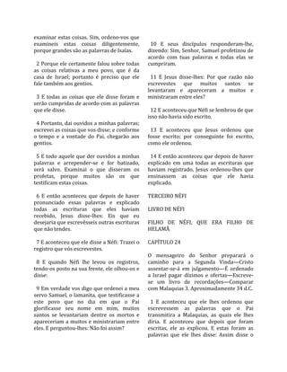 examinar estas coisas. Sim, ordeno‐vos que               
examineis  estas  coisas  diligentemente,                 10  E  seus  discípulos  responderam‐lhe, 
porque grandes são as palavras de Isaías.               dizendo: Sim, Senhor, Samuel profetizou de 
                                                        acordo  com  tuas  palavras  e  todas  elas  se 
  2 Porque ele certamente falou sobre todas             cumpriram.  
as  coisas  relativas  a  meu  povo,  que  é  da         
casa  de  Israel;  portanto  é  preciso  que  ele         11  E  Jesus  disse‐lhes:  Por  que  razão  não 
fale também aos gentios.                                escrevestes  que  muitos  santos  se 
                                                        levantaram  e  apareceram  a  muitos  e 
  3  E  todas  as  coisas  que  ele  disse  foram  e    ministraram entre eles?  
serão cumpridas de acordo com as palavras                
que ele disse.                                            12 E aconteceu que Néfi se lembrou de que 
                                                        isso não havia sido escrito.  
  4 Portanto, dai ouvidos a minhas palavras;             
escrevei as coisas que vos disse; e conforme              13  E  aconteceu  que  Jesus  ordenou  que 
o  tempo  e  a  vontade  do  Pai,  chegarão  aos        fosse  escrito;  por  conseguinte  foi  escrito, 
gentios.                                                como ele ordenou.  
                                                         
  5 E todo aquele que der ouvidos a minhas                14 E então aconteceu que depois de haver 
palavras  e  arrepender‐se  e  for  batizado,           explicado  em  uma  todas  as  escrituras  que 
será  salvo.  Examinai  o  que  disseram  os            haviam  registrado,  Jesus  ordenou‐lhes  que 
profetas,  porque  muitos  são  os  que                 ensinassem  as  coisas  que  ele  havia 
testificam estas coisas.                                explicado.  
                                                         
  6  E  então  aconteceu  que  depois  de  haver        TERCEIRO NÉFI  
pronunciado  essas  palavras  e  explicado               
todas  as  escrituras  que  eles  haviam                LIVRO DE NÉFI  
recebido,  Jesus  disse‐lhes:  Eis  que  eu              
desejaria que escrevêsseis outras escrituras            FILHO  DE  NÉFI,  QUE  ERA  FILHO  DE 
que não tendes.                                         HELAMÃ  
                                                         
  7 E aconteceu que ele disse a Néfi: Trazei o          CAPÍTULO 24  
registro que vós escrevestes.                            
                                                        O  mensageiro  do  Senhor  preparará  o 
  8  E  quando  Néfi  lhe  levou  os  registros,        caminho  para  a  Segunda  Vinda—Cristo 
tendo‐os posto na sua frente, ele olhou‐os e            assentar‐se‐á  em  julgamento—É  ordenado 
disse:                                                  a  Israel  pagar  dízimos  e  ofertas—Escreve‐
                                                        se  um  livro  de  recordações—Comparar 
  9 Em verdade vos digo que ordenei a meu               com Malaquias 3. Aproximadamente 34 d.C.  
servo Samuel, o lamanita, que testificasse a             
este  povo  que  no  dia  em  que  o  Pai                 1  E  aconteceu  que  ele  lhes  ordenou  que 
glorificasse  seu  nome  em  mim,  muitos               escrevessem  as  palavras  que  o  Pai 
santos  se  levantariam  dentre  os  mortos  e          transmitira  a  Malaquias,  as  quais  ele  lhes 
apareceriam a muitos e ministrariam entre               diria.  E  aconteceu  que  depois  que  foram 
eles. E perguntou‐lhes: Não foi assim?                  escritas,  ele  as  explicou.  E  estas  foram  as 
                                                        palavras  que  ele  lhes  disse:  Assim  disse  o 
 