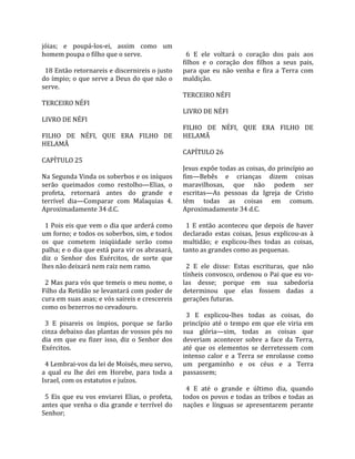 jóias;  e  poupá‐los‐ei,  assim  como  um                 
homem poupa o filho que o serve.                           6  E  ele  voltará  o  coração  dos  pais  aos 
                                                         filhos  e  o  coração  dos  filhos  a  seus  pais, 
  18 Então retornareis e discernireis o justo            para  que  eu  não  venha  e  fira  a  Terra  com 
do ímpio; o que serve a Deus do que não o                maldição.  
serve.                                                    
                                                         TERCEIRO NÉFI  
TERCEIRO NÉFI                                             
                                                         LIVRO DE NÉFI  
LIVRO DE NÉFI                                             
                                                         FILHO  DE  NÉFI,  QUE  ERA  FILHO  DE 
FILHO  DE  NÉFI,  QUE  ERA  FILHO  DE                    HELAMÃ  
HELAMÃ                                                    
                                                         CAPÍTULO 26  
CAPÍTULO 25                                               
                                                         Jesus expõe todas as coisas, do princípio ao 
Na Segunda Vinda os soberbos e os iníquos                fim—Bebês  e  crianças  dizem  coisas 
serão  queimados  como  restolho—Elias,  o               maravilhosas,  que  não  podem  ser 
profeta,  retornará  antes  do  grande  e                escritas—As  pessoas  da  Igreja  de  Cristo 
terrível  dia—Comparar  com  Malaquias  4.               têm  todas  as  coisas  em  comum. 
Aproximadamente 34 d.C.                                  Aproximadamente 34 d.C.  
                                                          
  1 Pois eis que vem o dia que arderá como                 1  E  então  aconteceu  que  depois  de  haver 
um forno; e todos os soberbos, sim, e todos              declarado  estas  coisas,  Jesus  explicou‐as  à 
os  que  cometem  iniqüidade  serão  como                multidão;  e  explicou‐lhes  todas  as  coisas, 
palha; e o dia que está para vir os abrasará,            tanto as grandes como as pequenas.  
diz  o  Senhor  dos  Exércitos,  de  sorte  que           
lhes não deixará nem raiz nem ramo.                        2  E  ele  disse:  Estas  escrituras,  que  não 
                                                         tínheis convosco, ordenou o Pai que eu vo‐
  2 Mas para vós que temeis o meu nome, o                las  desse;  porque  em  sua  sabedoria 
Filho da Retidão se levantará com poder de               determinou  que  elas  fossem  dadas  a 
cura em suas asas; e vós saireis e crescereis            gerações futuras.  
como os bezerros no cevadouro.                            
                                                           3  E  explicou‐lhes  todas  as  coisas,  do 
  3  E  pisareis  os  ímpios,  porque  se  farão         princípio  até  o  tempo  em  que  ele  viria  em 
cinza debaixo das plantas de vossos pés no               sua  glória—sim,  todas  as  coisas  que 
dia  em  que  eu  fizer  isso,  diz  o  Senhor  dos      deveriam  acontecer  sobre  a  face  da  Terra, 
Exércitos.                                               até  que  os  elementos  se  derretessem  com 
                                                         intenso  calor  e  a  Terra  se  enrolasse  como 
  4 Lembrai‐vos da lei de Moisés, meu servo,             um  pergaminho  e  os  céus  e  a  Terra 
a  qual  eu  lhe  dei  em  Horebe,  para  toda  a        passassem;  
Israel, com os estatutos e juízos.                        
                                                           4  E  até  o  grande  e  último  dia,  quando 
  5  Eis  que  eu  vos  enviarei  Elias,  o  profeta,    todos os povos e todas as tribos e todas as 
antes  que  venha  o  dia  grande  e  terrível  do       nações  e  línguas  se  apresentarem  perante 
Senhor;  
 